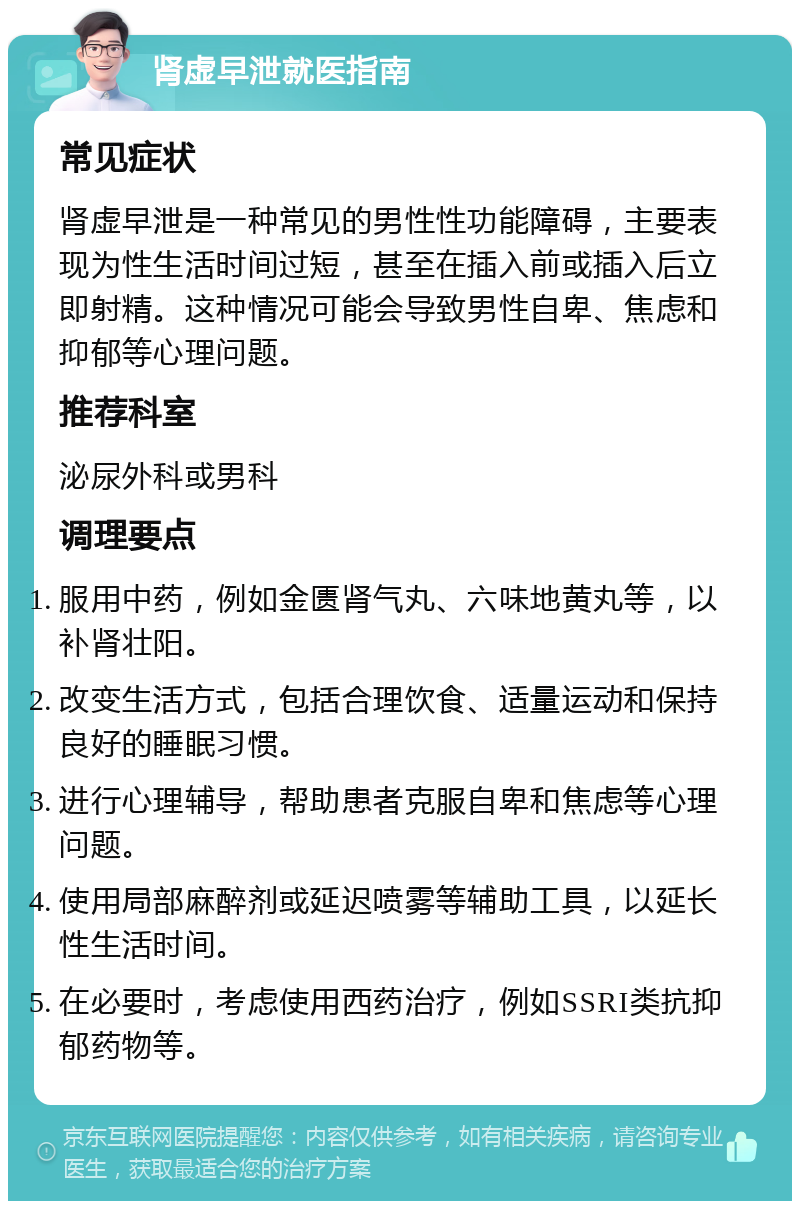 肾虚早泄就医指南 常见症状 肾虚早泄是一种常见的男性性功能障碍，主要表现为性生活时间过短，甚至在插入前或插入后立即射精。这种情况可能会导致男性自卑、焦虑和抑郁等心理问题。 推荐科室 泌尿外科或男科 调理要点 服用中药，例如金匮肾气丸、六味地黄丸等，以补肾壮阳。 改变生活方式，包括合理饮食、适量运动和保持良好的睡眠习惯。 进行心理辅导，帮助患者克服自卑和焦虑等心理问题。 使用局部麻醉剂或延迟喷雾等辅助工具，以延长性生活时间。 在必要时，考虑使用西药治疗，例如SSRI类抗抑郁药物等。