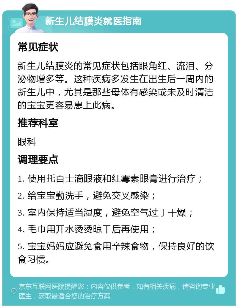 新生儿结膜炎就医指南 常见症状 新生儿结膜炎的常见症状包括眼角红、流泪、分泌物增多等。这种疾病多发生在出生后一周内的新生儿中，尤其是那些母体有感染或未及时清洁的宝宝更容易患上此病。 推荐科室 眼科 调理要点 1. 使用托百士滴眼液和红霉素眼膏进行治疗； 2. 给宝宝勤洗手，避免交叉感染； 3. 室内保持适当湿度，避免空气过于干燥； 4. 毛巾用开水烫烫晾干后再使用； 5. 宝宝妈妈应避免食用辛辣食物，保持良好的饮食习惯。