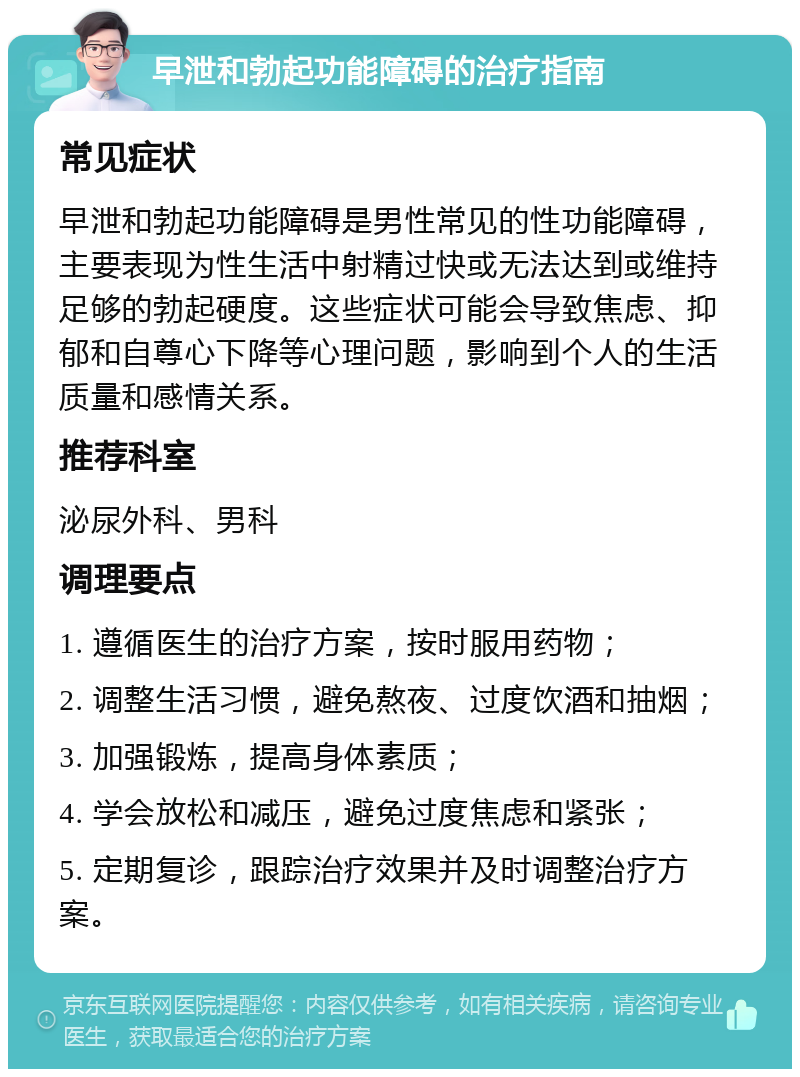 早泄和勃起功能障碍的治疗指南 常见症状 早泄和勃起功能障碍是男性常见的性功能障碍，主要表现为性生活中射精过快或无法达到或维持足够的勃起硬度。这些症状可能会导致焦虑、抑郁和自尊心下降等心理问题，影响到个人的生活质量和感情关系。 推荐科室 泌尿外科、男科 调理要点 1. 遵循医生的治疗方案，按时服用药物； 2. 调整生活习惯，避免熬夜、过度饮酒和抽烟； 3. 加强锻炼，提高身体素质； 4. 学会放松和减压，避免过度焦虑和紧张； 5. 定期复诊，跟踪治疗效果并及时调整治疗方案。