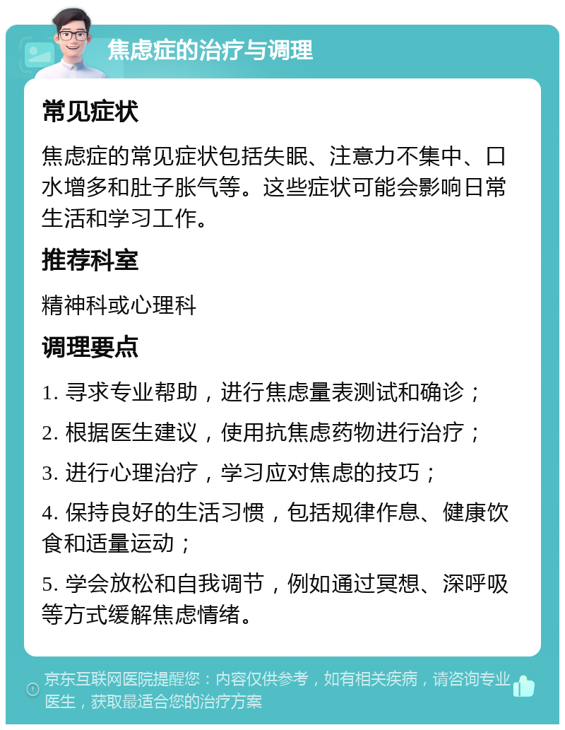 焦虑症的治疗与调理 常见症状 焦虑症的常见症状包括失眠、注意力不集中、口水增多和肚子胀气等。这些症状可能会影响日常生活和学习工作。 推荐科室 精神科或心理科 调理要点 1. 寻求专业帮助，进行焦虑量表测试和确诊； 2. 根据医生建议，使用抗焦虑药物进行治疗； 3. 进行心理治疗，学习应对焦虑的技巧； 4. 保持良好的生活习惯，包括规律作息、健康饮食和适量运动； 5. 学会放松和自我调节，例如通过冥想、深呼吸等方式缓解焦虑情绪。