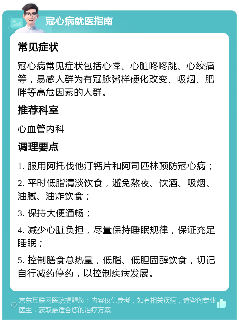 冠心病就医指南 常见症状 冠心病常见症状包括心悸、心脏咚咚跳、心绞痛等，易感人群为有冠脉粥样硬化改变、吸烟、肥胖等高危因素的人群。 推荐科室 心血管内科 调理要点 1. 服用阿托伐他汀钙片和阿司匹林预防冠心病； 2. 平时低脂清淡饮食，避免熬夜、饮酒、吸烟、油腻、油炸饮食； 3. 保持大便通畅； 4. 减少心脏负担，尽量保持睡眠规律，保证充足睡眠； 5. 控制膳食总热量，低脂、低胆固醇饮食，切记自行减药停药，以控制疾病发展。