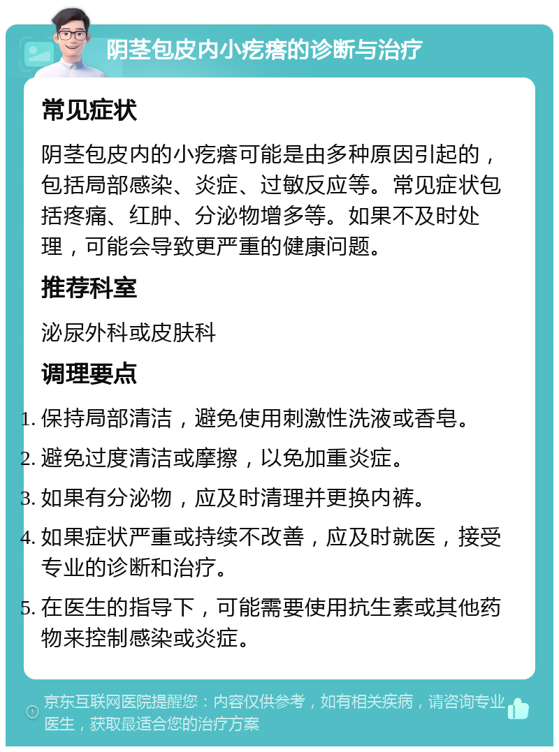 阴茎包皮内小疙瘩的诊断与治疗 常见症状 阴茎包皮内的小疙瘩可能是由多种原因引起的，包括局部感染、炎症、过敏反应等。常见症状包括疼痛、红肿、分泌物增多等。如果不及时处理，可能会导致更严重的健康问题。 推荐科室 泌尿外科或皮肤科 调理要点 保持局部清洁，避免使用刺激性洗液或香皂。 避免过度清洁或摩擦，以免加重炎症。 如果有分泌物，应及时清理并更换内裤。 如果症状严重或持续不改善，应及时就医，接受专业的诊断和治疗。 在医生的指导下，可能需要使用抗生素或其他药物来控制感染或炎症。