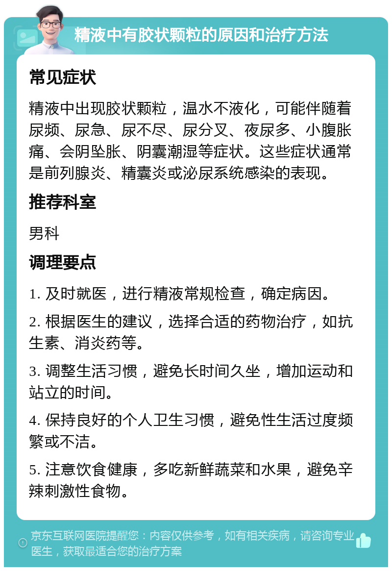 精液中有胶状颗粒的原因和治疗方法 常见症状 精液中出现胶状颗粒，温水不液化，可能伴随着尿频、尿急、尿不尽、尿分叉、夜尿多、小腹胀痛、会阴坠胀、阴囊潮湿等症状。这些症状通常是前列腺炎、精囊炎或泌尿系统感染的表现。 推荐科室 男科 调理要点 1. 及时就医，进行精液常规检查，确定病因。 2. 根据医生的建议，选择合适的药物治疗，如抗生素、消炎药等。 3. 调整生活习惯，避免长时间久坐，增加运动和站立的时间。 4. 保持良好的个人卫生习惯，避免性生活过度频繁或不洁。 5. 注意饮食健康，多吃新鲜蔬菜和水果，避免辛辣刺激性食物。