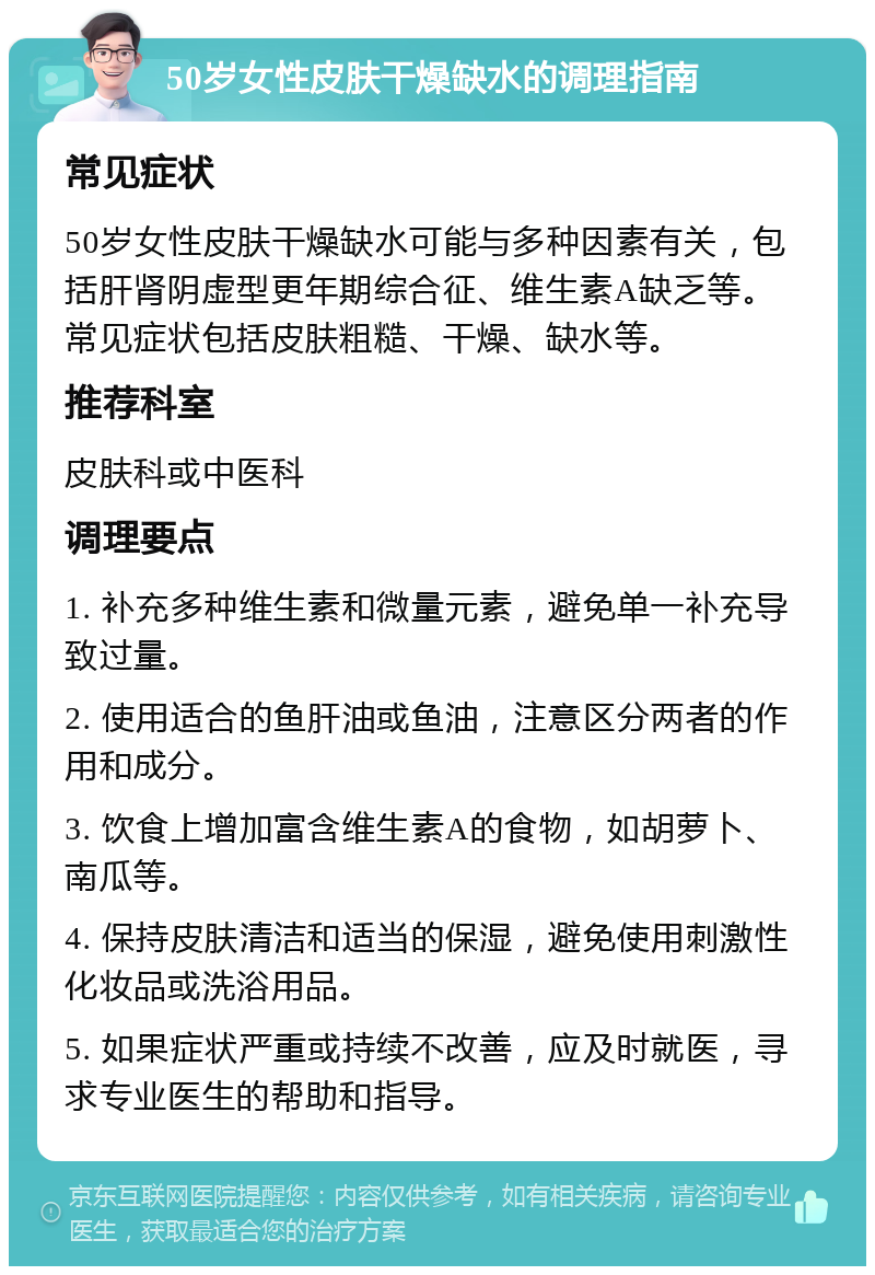 50岁女性皮肤干燥缺水的调理指南 常见症状 50岁女性皮肤干燥缺水可能与多种因素有关，包括肝肾阴虚型更年期综合征、维生素A缺乏等。常见症状包括皮肤粗糙、干燥、缺水等。 推荐科室 皮肤科或中医科 调理要点 1. 补充多种维生素和微量元素，避免单一补充导致过量。 2. 使用适合的鱼肝油或鱼油，注意区分两者的作用和成分。 3. 饮食上增加富含维生素A的食物，如胡萝卜、南瓜等。 4. 保持皮肤清洁和适当的保湿，避免使用刺激性化妆品或洗浴用品。 5. 如果症状严重或持续不改善，应及时就医，寻求专业医生的帮助和指导。