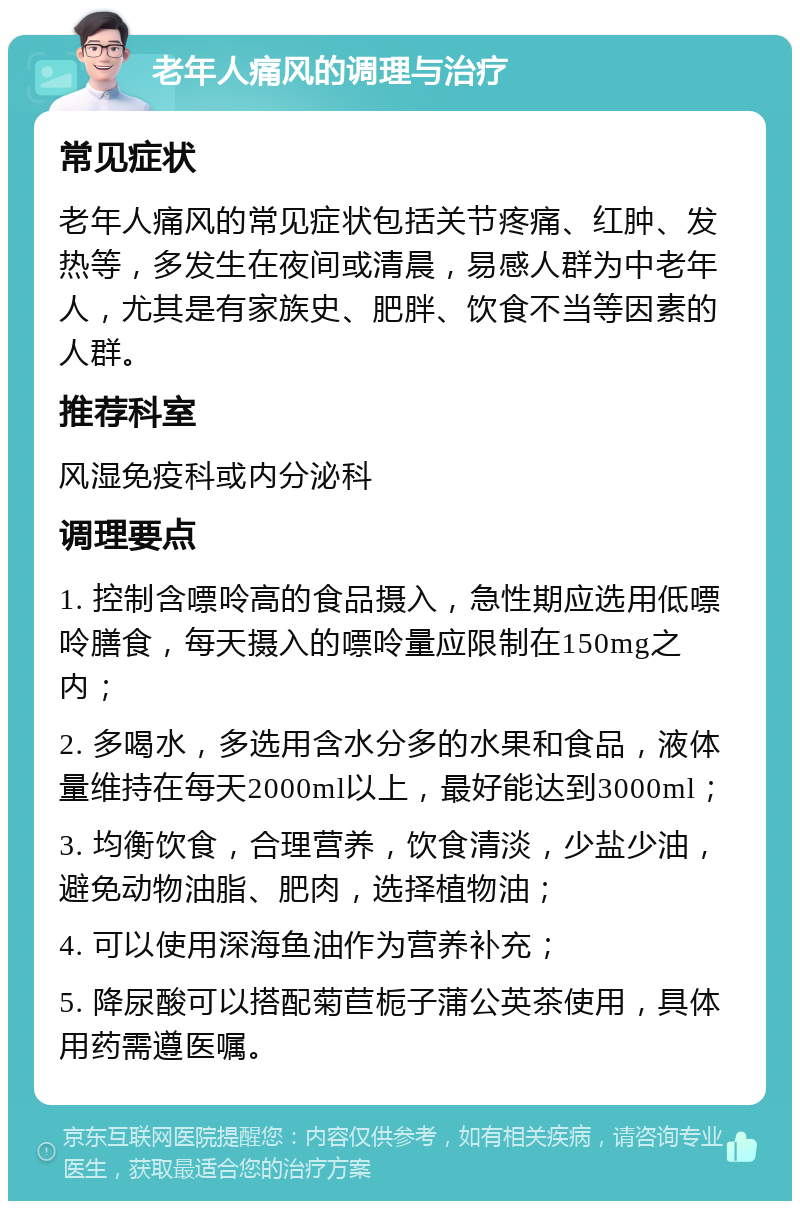 老年人痛风的调理与治疗 常见症状 老年人痛风的常见症状包括关节疼痛、红肿、发热等，多发生在夜间或清晨，易感人群为中老年人，尤其是有家族史、肥胖、饮食不当等因素的人群。 推荐科室 风湿免疫科或内分泌科 调理要点 1. 控制含嘌呤高的食品摄入，急性期应选用低嘌呤膳食，每天摄入的嘌呤量应限制在150mg之内； 2. 多喝水，多选用含水分多的水果和食品，液体量维持在每天2000ml以上，最好能达到3000ml； 3. 均衡饮食，合理营养，饮食清淡，少盐少油，避免动物油脂、肥肉，选择植物油； 4. 可以使用深海鱼油作为营养补充； 5. 降尿酸可以搭配菊苣栀子蒲公英茶使用，具体用药需遵医嘱。