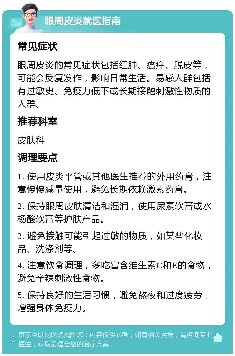 眼周皮炎就医指南 常见症状 眼周皮炎的常见症状包括红肿、瘙痒、脱皮等，可能会反复发作，影响日常生活。易感人群包括有过敏史、免疫力低下或长期接触刺激性物质的人群。 推荐科室 皮肤科 调理要点 1. 使用皮炎平管或其他医生推荐的外用药膏，注意慢慢减量使用，避免长期依赖激素药膏。 2. 保持眼周皮肤清洁和湿润，使用尿素软膏或水杨酸软膏等护肤产品。 3. 避免接触可能引起过敏的物质，如某些化妆品、洗涤剂等。 4. 注意饮食调理，多吃富含维生素C和E的食物，避免辛辣刺激性食物。 5. 保持良好的生活习惯，避免熬夜和过度疲劳，增强身体免疫力。