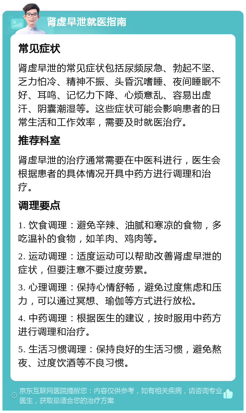 肾虚早泄就医指南 常见症状 肾虚早泄的常见症状包括尿频尿急、勃起不坚、乏力怕冷、精神不振、头昏沉嗜睡、夜间睡眠不好、耳鸣、记忆力下降、心烦意乱、容易出虚汗、阴囊潮湿等。这些症状可能会影响患者的日常生活和工作效率，需要及时就医治疗。 推荐科室 肾虚早泄的治疗通常需要在中医科进行，医生会根据患者的具体情况开具中药方进行调理和治疗。 调理要点 1. 饮食调理：避免辛辣、油腻和寒凉的食物，多吃温补的食物，如羊肉、鸡肉等。 2. 运动调理：适度运动可以帮助改善肾虚早泄的症状，但要注意不要过度劳累。 3. 心理调理：保持心情舒畅，避免过度焦虑和压力，可以通过冥想、瑜伽等方式进行放松。 4. 中药调理：根据医生的建议，按时服用中药方进行调理和治疗。 5. 生活习惯调理：保持良好的生活习惯，避免熬夜、过度饮酒等不良习惯。