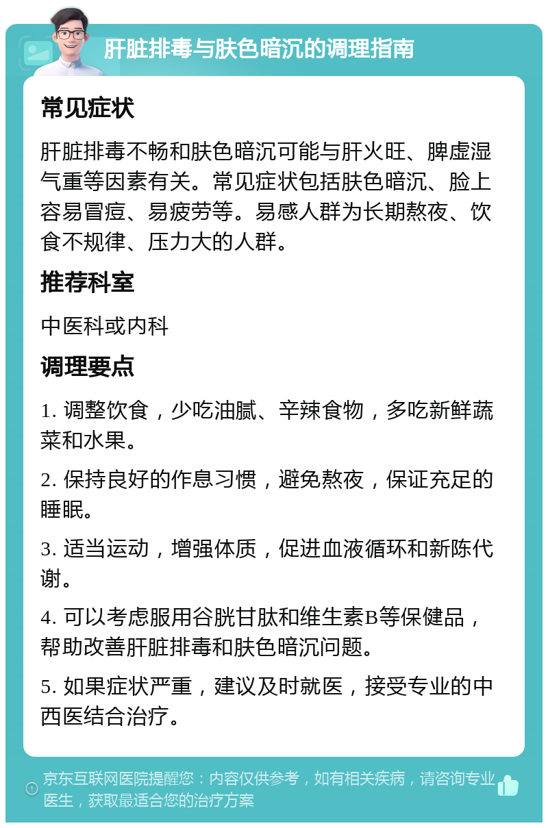 肝脏排毒与肤色暗沉的调理指南 常见症状 肝脏排毒不畅和肤色暗沉可能与肝火旺、脾虚湿气重等因素有关。常见症状包括肤色暗沉、脸上容易冒痘、易疲劳等。易感人群为长期熬夜、饮食不规律、压力大的人群。 推荐科室 中医科或内科 调理要点 1. 调整饮食，少吃油腻、辛辣食物，多吃新鲜蔬菜和水果。 2. 保持良好的作息习惯，避免熬夜，保证充足的睡眠。 3. 适当运动，增强体质，促进血液循环和新陈代谢。 4. 可以考虑服用谷胱甘肽和维生素B等保健品，帮助改善肝脏排毒和肤色暗沉问题。 5. 如果症状严重，建议及时就医，接受专业的中西医结合治疗。