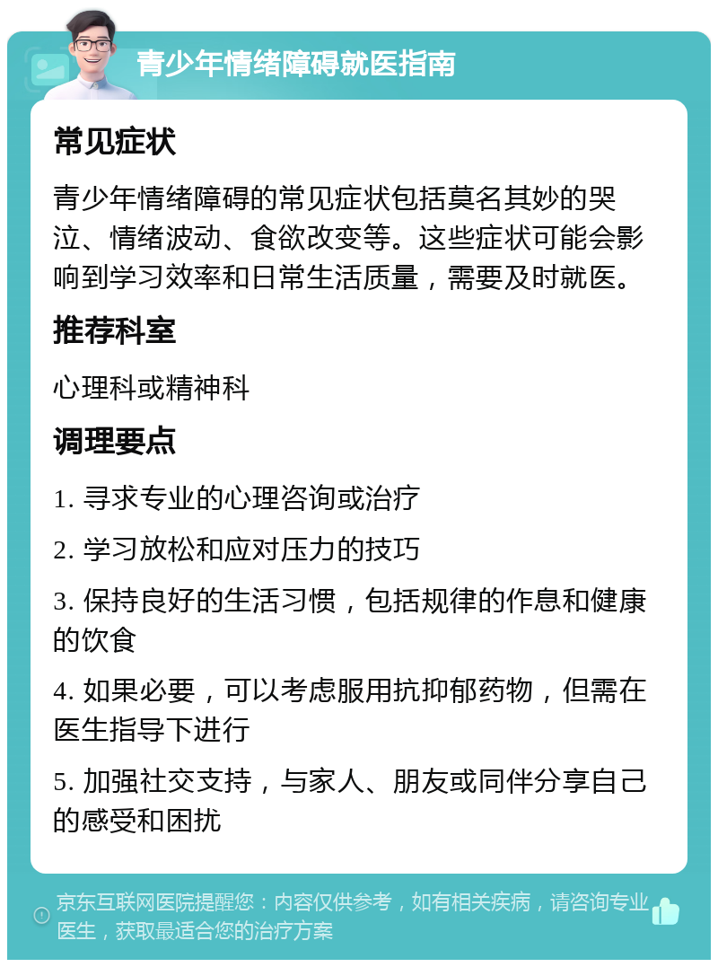 青少年情绪障碍就医指南 常见症状 青少年情绪障碍的常见症状包括莫名其妙的哭泣、情绪波动、食欲改变等。这些症状可能会影响到学习效率和日常生活质量，需要及时就医。 推荐科室 心理科或精神科 调理要点 1. 寻求专业的心理咨询或治疗 2. 学习放松和应对压力的技巧 3. 保持良好的生活习惯，包括规律的作息和健康的饮食 4. 如果必要，可以考虑服用抗抑郁药物，但需在医生指导下进行 5. 加强社交支持，与家人、朋友或同伴分享自己的感受和困扰