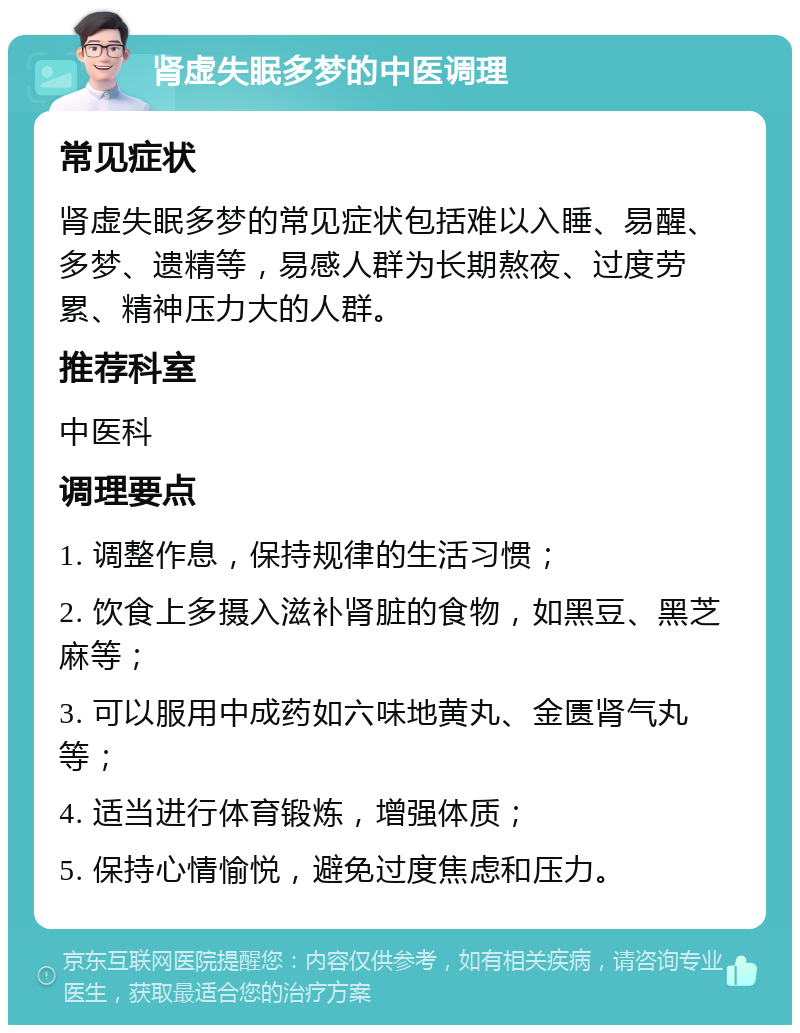 肾虚失眠多梦的中医调理 常见症状 肾虚失眠多梦的常见症状包括难以入睡、易醒、多梦、遗精等，易感人群为长期熬夜、过度劳累、精神压力大的人群。 推荐科室 中医科 调理要点 1. 调整作息，保持规律的生活习惯； 2. 饮食上多摄入滋补肾脏的食物，如黑豆、黑芝麻等； 3. 可以服用中成药如六味地黄丸、金匮肾气丸等； 4. 适当进行体育锻炼，增强体质； 5. 保持心情愉悦，避免过度焦虑和压力。