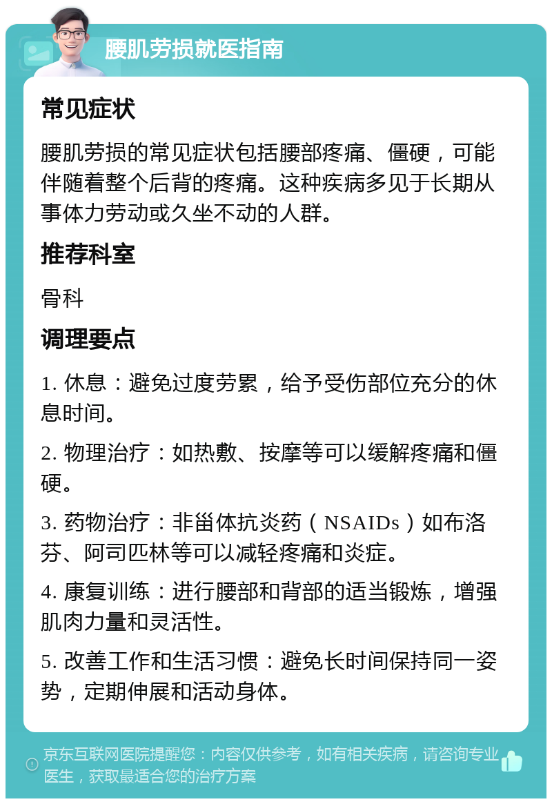 腰肌劳损就医指南 常见症状 腰肌劳损的常见症状包括腰部疼痛、僵硬，可能伴随着整个后背的疼痛。这种疾病多见于长期从事体力劳动或久坐不动的人群。 推荐科室 骨科 调理要点 1. 休息：避免过度劳累，给予受伤部位充分的休息时间。 2. 物理治疗：如热敷、按摩等可以缓解疼痛和僵硬。 3. 药物治疗：非甾体抗炎药（NSAIDs）如布洛芬、阿司匹林等可以减轻疼痛和炎症。 4. 康复训练：进行腰部和背部的适当锻炼，增强肌肉力量和灵活性。 5. 改善工作和生活习惯：避免长时间保持同一姿势，定期伸展和活动身体。