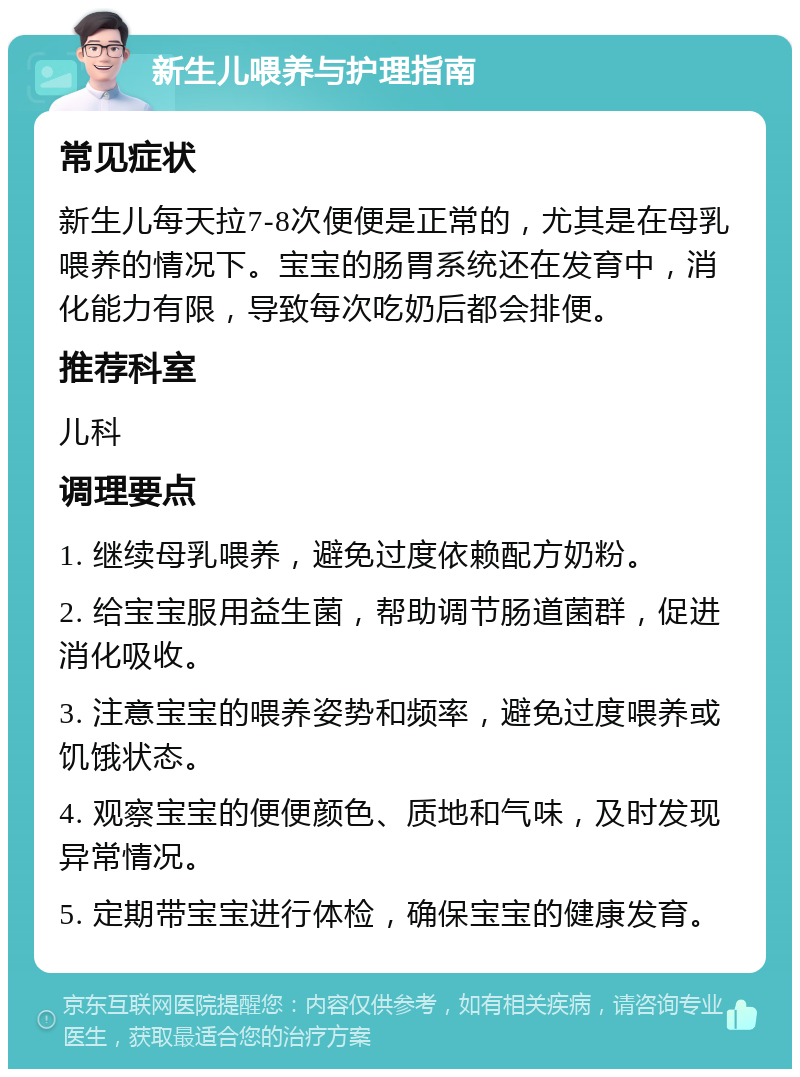 新生儿喂养与护理指南 常见症状 新生儿每天拉7-8次便便是正常的，尤其是在母乳喂养的情况下。宝宝的肠胃系统还在发育中，消化能力有限，导致每次吃奶后都会排便。 推荐科室 儿科 调理要点 1. 继续母乳喂养，避免过度依赖配方奶粉。 2. 给宝宝服用益生菌，帮助调节肠道菌群，促进消化吸收。 3. 注意宝宝的喂养姿势和频率，避免过度喂养或饥饿状态。 4. 观察宝宝的便便颜色、质地和气味，及时发现异常情况。 5. 定期带宝宝进行体检，确保宝宝的健康发育。