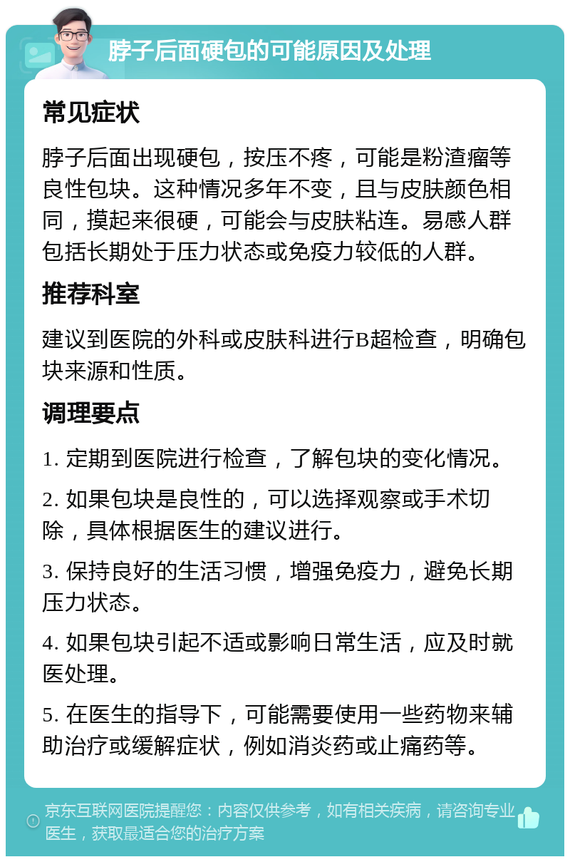 脖子后面硬包的可能原因及处理 常见症状 脖子后面出现硬包，按压不疼，可能是粉渣瘤等良性包块。这种情况多年不变，且与皮肤颜色相同，摸起来很硬，可能会与皮肤粘连。易感人群包括长期处于压力状态或免疫力较低的人群。 推荐科室 建议到医院的外科或皮肤科进行B超检查，明确包块来源和性质。 调理要点 1. 定期到医院进行检查，了解包块的变化情况。 2. 如果包块是良性的，可以选择观察或手术切除，具体根据医生的建议进行。 3. 保持良好的生活习惯，增强免疫力，避免长期压力状态。 4. 如果包块引起不适或影响日常生活，应及时就医处理。 5. 在医生的指导下，可能需要使用一些药物来辅助治疗或缓解症状，例如消炎药或止痛药等。