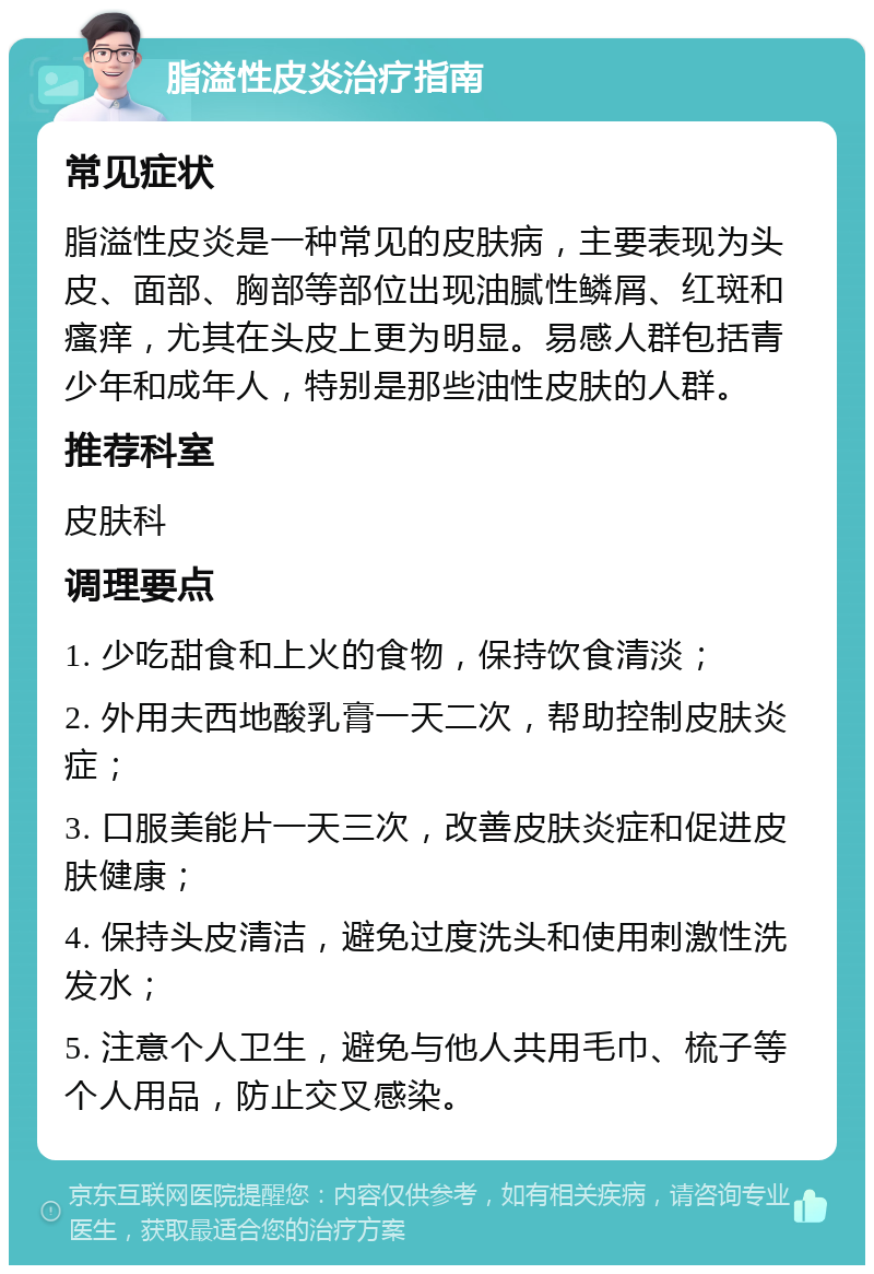 脂溢性皮炎治疗指南 常见症状 脂溢性皮炎是一种常见的皮肤病，主要表现为头皮、面部、胸部等部位出现油腻性鳞屑、红斑和瘙痒，尤其在头皮上更为明显。易感人群包括青少年和成年人，特别是那些油性皮肤的人群。 推荐科室 皮肤科 调理要点 1. 少吃甜食和上火的食物，保持饮食清淡； 2. 外用夫西地酸乳膏一天二次，帮助控制皮肤炎症； 3. 口服美能片一天三次，改善皮肤炎症和促进皮肤健康； 4. 保持头皮清洁，避免过度洗头和使用刺激性洗发水； 5. 注意个人卫生，避免与他人共用毛巾、梳子等个人用品，防止交叉感染。