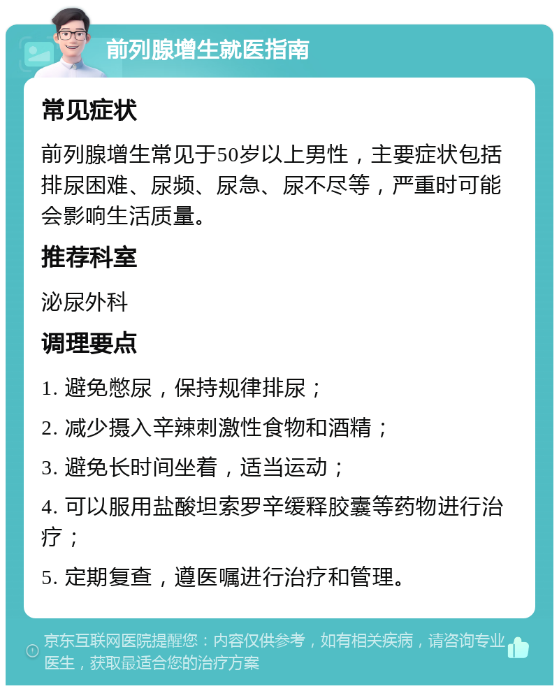 前列腺增生就医指南 常见症状 前列腺增生常见于50岁以上男性，主要症状包括排尿困难、尿频、尿急、尿不尽等，严重时可能会影响生活质量。 推荐科室 泌尿外科 调理要点 1. 避免憋尿，保持规律排尿； 2. 减少摄入辛辣刺激性食物和酒精； 3. 避免长时间坐着，适当运动； 4. 可以服用盐酸坦索罗辛缓释胶囊等药物进行治疗； 5. 定期复查，遵医嘱进行治疗和管理。