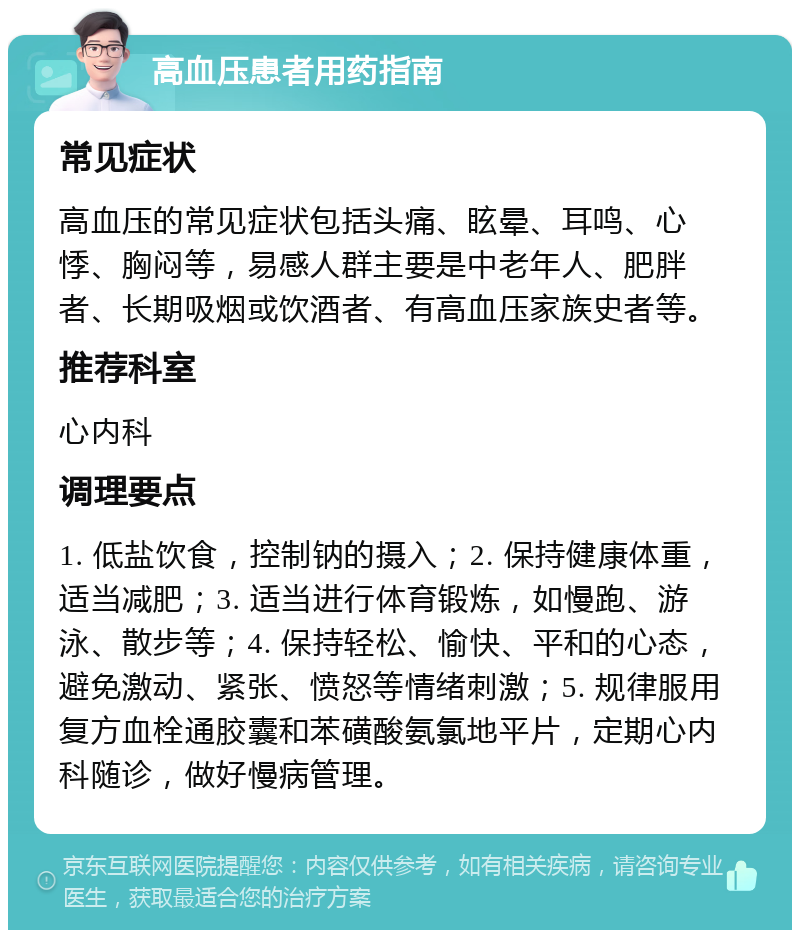 高血压患者用药指南 常见症状 高血压的常见症状包括头痛、眩晕、耳鸣、心悸、胸闷等，易感人群主要是中老年人、肥胖者、长期吸烟或饮酒者、有高血压家族史者等。 推荐科室 心内科 调理要点 1. 低盐饮食，控制钠的摄入；2. 保持健康体重，适当减肥；3. 适当进行体育锻炼，如慢跑、游泳、散步等；4. 保持轻松、愉快、平和的心态，避免激动、紧张、愤怒等情绪刺激；5. 规律服用复方血栓通胶囊和苯磺酸氨氯地平片，定期心内科随诊，做好慢病管理。