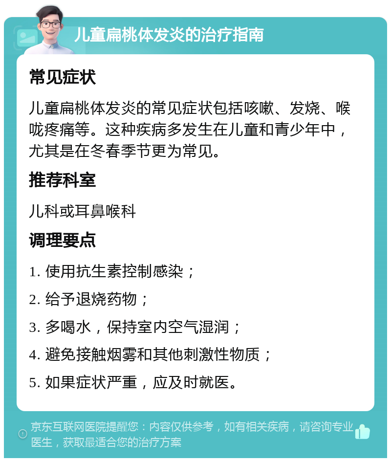 儿童扁桃体发炎的治疗指南 常见症状 儿童扁桃体发炎的常见症状包括咳嗽、发烧、喉咙疼痛等。这种疾病多发生在儿童和青少年中，尤其是在冬春季节更为常见。 推荐科室 儿科或耳鼻喉科 调理要点 1. 使用抗生素控制感染； 2. 给予退烧药物； 3. 多喝水，保持室内空气湿润； 4. 避免接触烟雾和其他刺激性物质； 5. 如果症状严重，应及时就医。