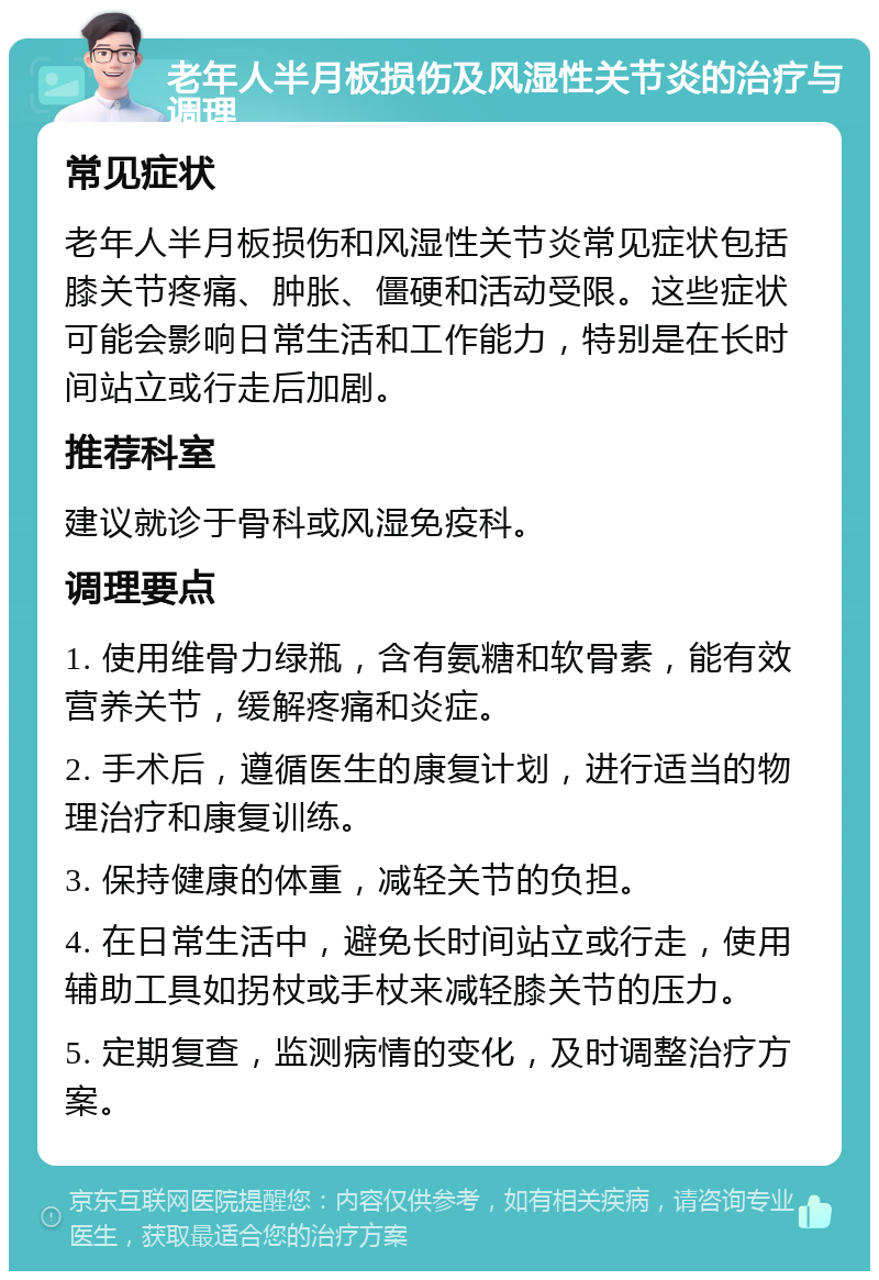 老年人半月板损伤及风湿性关节炎的治疗与调理 常见症状 老年人半月板损伤和风湿性关节炎常见症状包括膝关节疼痛、肿胀、僵硬和活动受限。这些症状可能会影响日常生活和工作能力，特别是在长时间站立或行走后加剧。 推荐科室 建议就诊于骨科或风湿免疫科。 调理要点 1. 使用维骨力绿瓶，含有氨糖和软骨素，能有效营养关节，缓解疼痛和炎症。 2. 手术后，遵循医生的康复计划，进行适当的物理治疗和康复训练。 3. 保持健康的体重，减轻关节的负担。 4. 在日常生活中，避免长时间站立或行走，使用辅助工具如拐杖或手杖来减轻膝关节的压力。 5. 定期复查，监测病情的变化，及时调整治疗方案。