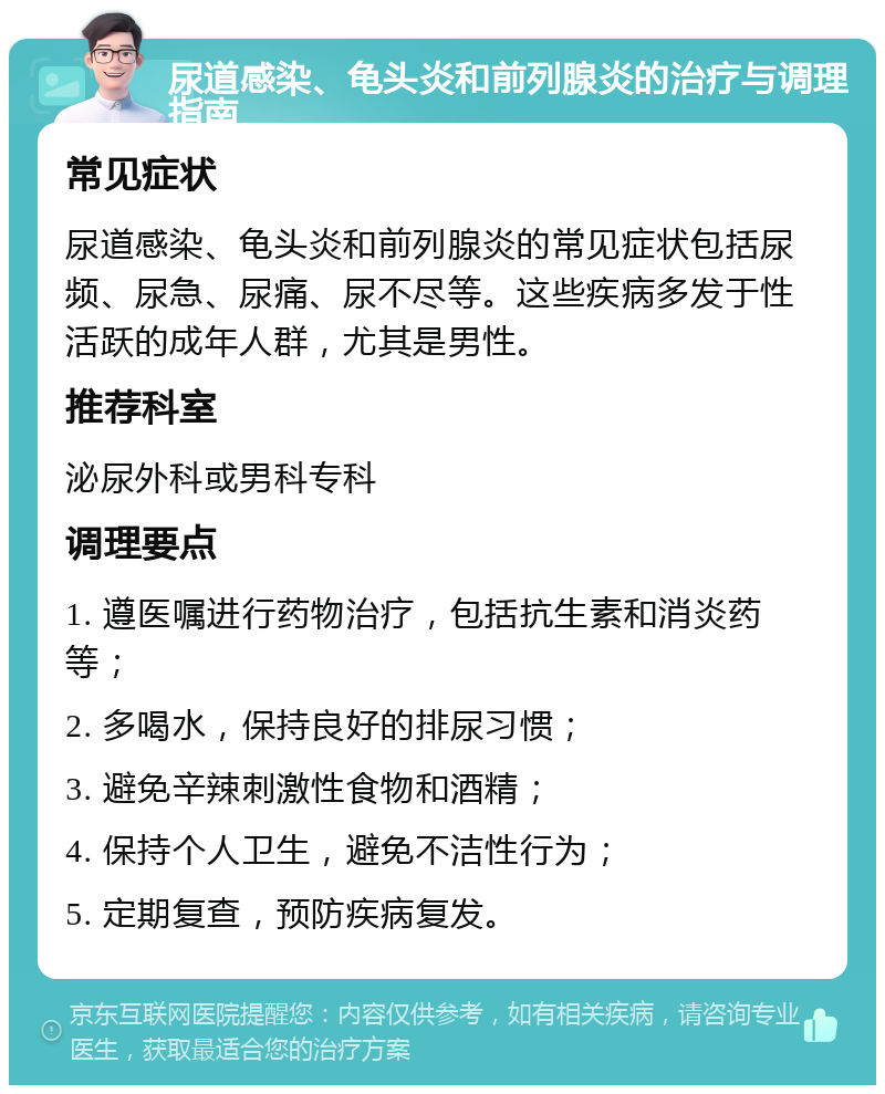 尿道感染、龟头炎和前列腺炎的治疗与调理指南 常见症状 尿道感染、龟头炎和前列腺炎的常见症状包括尿频、尿急、尿痛、尿不尽等。这些疾病多发于性活跃的成年人群，尤其是男性。 推荐科室 泌尿外科或男科专科 调理要点 1. 遵医嘱进行药物治疗，包括抗生素和消炎药等； 2. 多喝水，保持良好的排尿习惯； 3. 避免辛辣刺激性食物和酒精； 4. 保持个人卫生，避免不洁性行为； 5. 定期复查，预防疾病复发。