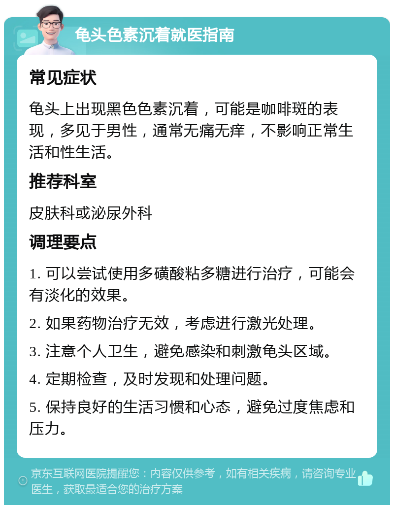 龟头色素沉着就医指南 常见症状 龟头上出现黑色色素沉着，可能是咖啡斑的表现，多见于男性，通常无痛无痒，不影响正常生活和性生活。 推荐科室 皮肤科或泌尿外科 调理要点 1. 可以尝试使用多磺酸粘多糖进行治疗，可能会有淡化的效果。 2. 如果药物治疗无效，考虑进行激光处理。 3. 注意个人卫生，避免感染和刺激龟头区域。 4. 定期检查，及时发现和处理问题。 5. 保持良好的生活习惯和心态，避免过度焦虑和压力。