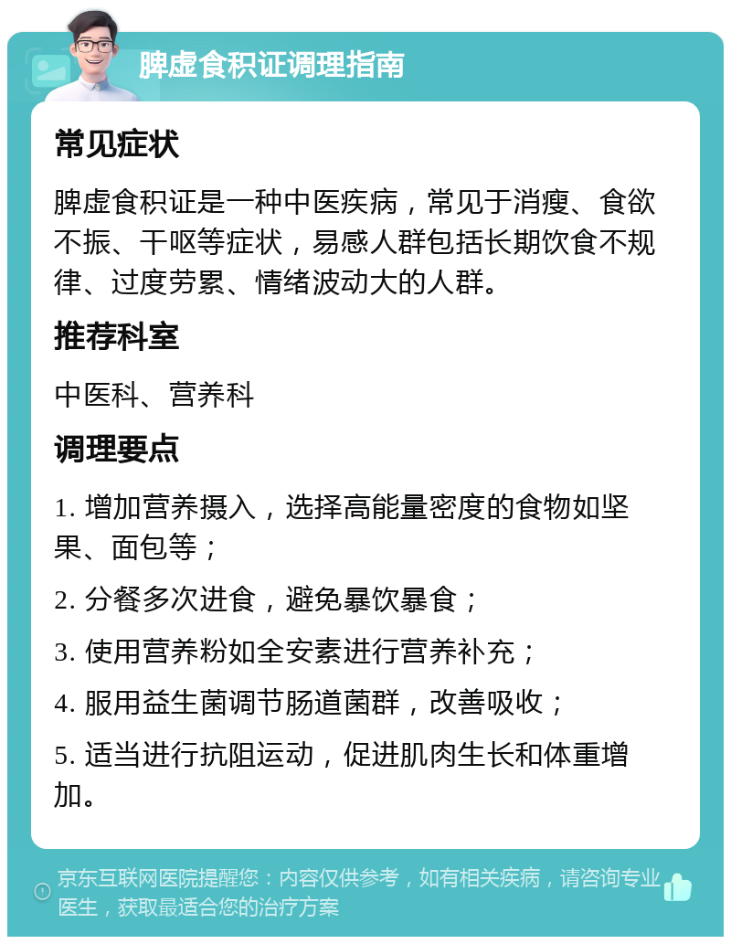 脾虚食积证调理指南 常见症状 脾虚食积证是一种中医疾病，常见于消瘦、食欲不振、干呕等症状，易感人群包括长期饮食不规律、过度劳累、情绪波动大的人群。 推荐科室 中医科、营养科 调理要点 1. 增加营养摄入，选择高能量密度的食物如坚果、面包等； 2. 分餐多次进食，避免暴饮暴食； 3. 使用营养粉如全安素进行营养补充； 4. 服用益生菌调节肠道菌群，改善吸收； 5. 适当进行抗阻运动，促进肌肉生长和体重增加。