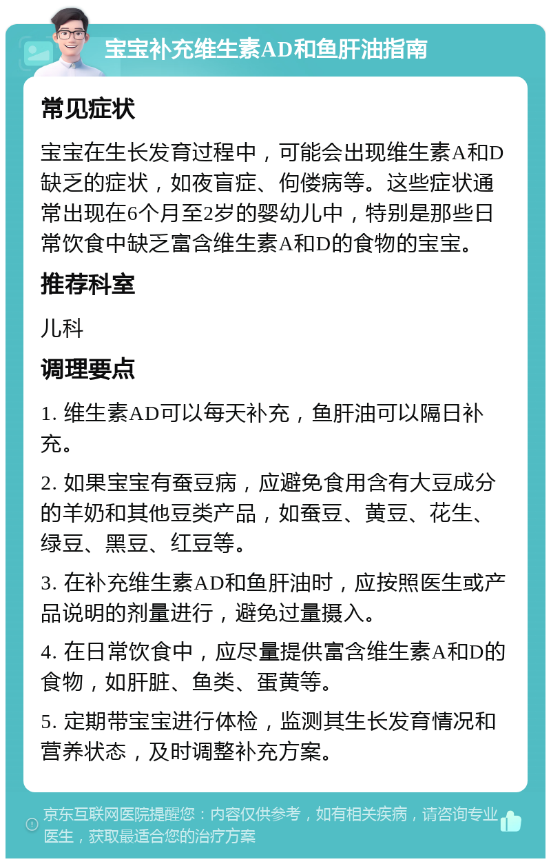 宝宝补充维生素AD和鱼肝油指南 常见症状 宝宝在生长发育过程中，可能会出现维生素A和D缺乏的症状，如夜盲症、佝偻病等。这些症状通常出现在6个月至2岁的婴幼儿中，特别是那些日常饮食中缺乏富含维生素A和D的食物的宝宝。 推荐科室 儿科 调理要点 1. 维生素AD可以每天补充，鱼肝油可以隔日补充。 2. 如果宝宝有蚕豆病，应避免食用含有大豆成分的羊奶和其他豆类产品，如蚕豆、黄豆、花生、绿豆、黑豆、红豆等。 3. 在补充维生素AD和鱼肝油时，应按照医生或产品说明的剂量进行，避免过量摄入。 4. 在日常饮食中，应尽量提供富含维生素A和D的食物，如肝脏、鱼类、蛋黄等。 5. 定期带宝宝进行体检，监测其生长发育情况和营养状态，及时调整补充方案。