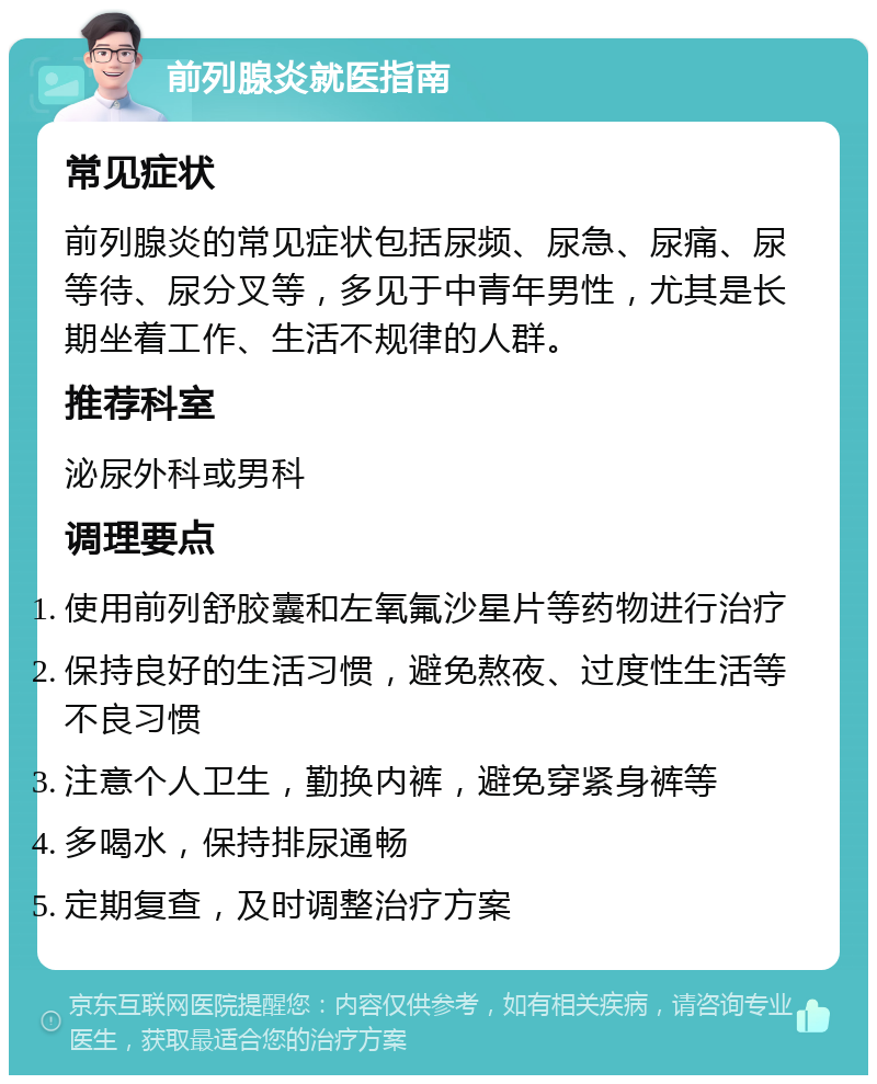 前列腺炎就医指南 常见症状 前列腺炎的常见症状包括尿频、尿急、尿痛、尿等待、尿分叉等，多见于中青年男性，尤其是长期坐着工作、生活不规律的人群。 推荐科室 泌尿外科或男科 调理要点 使用前列舒胶囊和左氧氟沙星片等药物进行治疗 保持良好的生活习惯，避免熬夜、过度性生活等不良习惯 注意个人卫生，勤换内裤，避免穿紧身裤等 多喝水，保持排尿通畅 定期复查，及时调整治疗方案