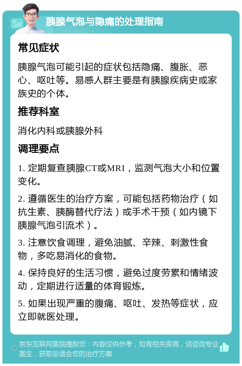 胰腺气泡与隐痛的处理指南 常见症状 胰腺气泡可能引起的症状包括隐痛、腹胀、恶心、呕吐等。易感人群主要是有胰腺疾病史或家族史的个体。 推荐科室 消化内科或胰腺外科 调理要点 1. 定期复查胰腺CT或MRI，监测气泡大小和位置变化。 2. 遵循医生的治疗方案，可能包括药物治疗（如抗生素、胰酶替代疗法）或手术干预（如内镜下胰腺气泡引流术）。 3. 注意饮食调理，避免油腻、辛辣、刺激性食物，多吃易消化的食物。 4. 保持良好的生活习惯，避免过度劳累和情绪波动，定期进行适量的体育锻炼。 5. 如果出现严重的腹痛、呕吐、发热等症状，应立即就医处理。