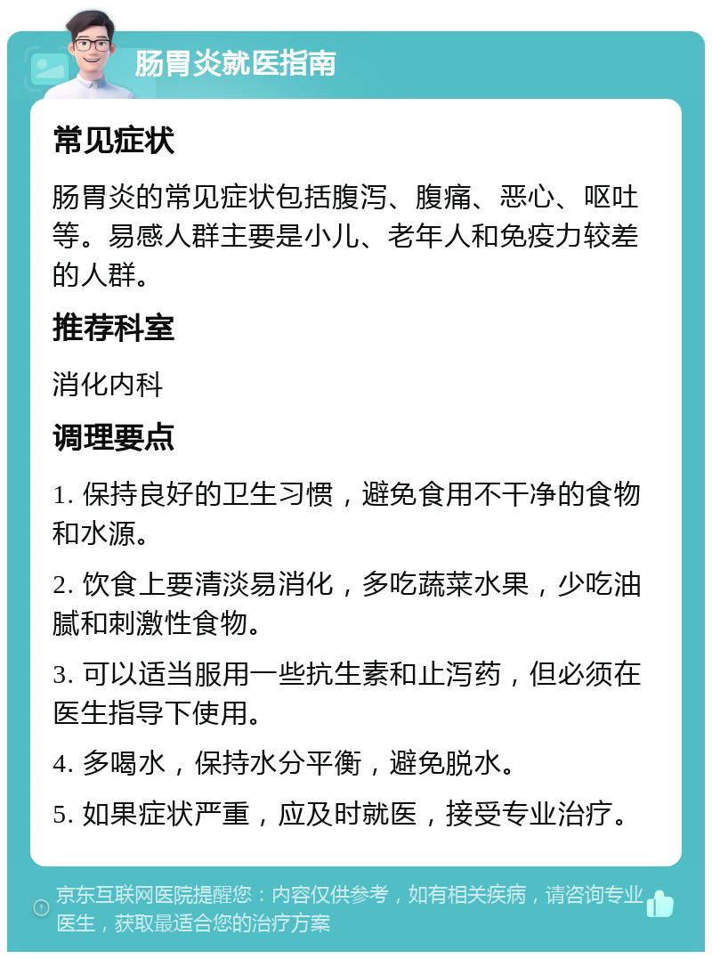 肠胃炎就医指南 常见症状 肠胃炎的常见症状包括腹泻、腹痛、恶心、呕吐等。易感人群主要是小儿、老年人和免疫力较差的人群。 推荐科室 消化内科 调理要点 1. 保持良好的卫生习惯，避免食用不干净的食物和水源。 2. 饮食上要清淡易消化，多吃蔬菜水果，少吃油腻和刺激性食物。 3. 可以适当服用一些抗生素和止泻药，但必须在医生指导下使用。 4. 多喝水，保持水分平衡，避免脱水。 5. 如果症状严重，应及时就医，接受专业治疗。