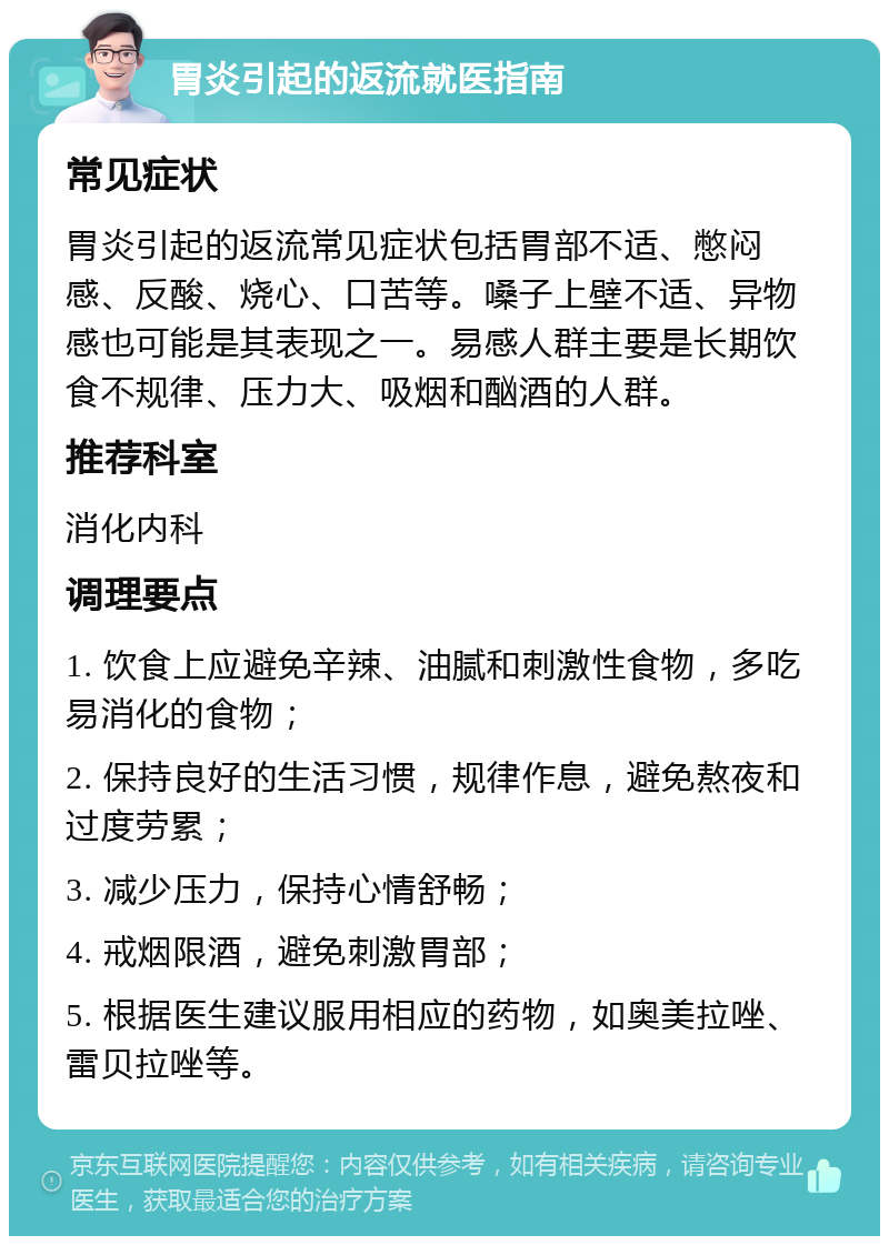 胃炎引起的返流就医指南 常见症状 胃炎引起的返流常见症状包括胃部不适、憋闷感、反酸、烧心、口苦等。嗓子上壁不适、异物感也可能是其表现之一。易感人群主要是长期饮食不规律、压力大、吸烟和酗酒的人群。 推荐科室 消化内科 调理要点 1. 饮食上应避免辛辣、油腻和刺激性食物，多吃易消化的食物； 2. 保持良好的生活习惯，规律作息，避免熬夜和过度劳累； 3. 减少压力，保持心情舒畅； 4. 戒烟限酒，避免刺激胃部； 5. 根据医生建议服用相应的药物，如奥美拉唑、雷贝拉唑等。