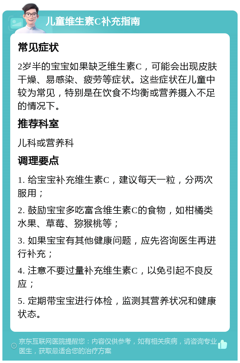 儿童维生素C补充指南 常见症状 2岁半的宝宝如果缺乏维生素C，可能会出现皮肤干燥、易感染、疲劳等症状。这些症状在儿童中较为常见，特别是在饮食不均衡或营养摄入不足的情况下。 推荐科室 儿科或营养科 调理要点 1. 给宝宝补充维生素C，建议每天一粒，分两次服用； 2. 鼓励宝宝多吃富含维生素C的食物，如柑橘类水果、草莓、猕猴桃等； 3. 如果宝宝有其他健康问题，应先咨询医生再进行补充； 4. 注意不要过量补充维生素C，以免引起不良反应； 5. 定期带宝宝进行体检，监测其营养状况和健康状态。