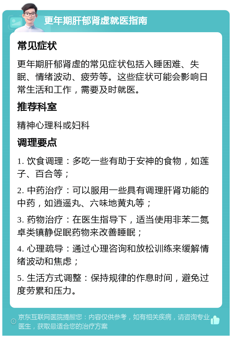 更年期肝郁肾虚就医指南 常见症状 更年期肝郁肾虚的常见症状包括入睡困难、失眠、情绪波动、疲劳等。这些症状可能会影响日常生活和工作，需要及时就医。 推荐科室 精神心理科或妇科 调理要点 1. 饮食调理：多吃一些有助于安神的食物，如莲子、百合等； 2. 中药治疗：可以服用一些具有调理肝肾功能的中药，如逍遥丸、六味地黄丸等； 3. 药物治疗：在医生指导下，适当使用非苯二氮卓类镇静促眠药物来改善睡眠； 4. 心理疏导：通过心理咨询和放松训练来缓解情绪波动和焦虑； 5. 生活方式调整：保持规律的作息时间，避免过度劳累和压力。