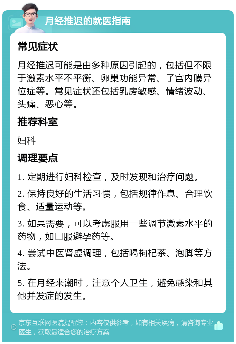 月经推迟的就医指南 常见症状 月经推迟可能是由多种原因引起的，包括但不限于激素水平不平衡、卵巢功能异常、子宫内膜异位症等。常见症状还包括乳房敏感、情绪波动、头痛、恶心等。 推荐科室 妇科 调理要点 1. 定期进行妇科检查，及时发现和治疗问题。 2. 保持良好的生活习惯，包括规律作息、合理饮食、适量运动等。 3. 如果需要，可以考虑服用一些调节激素水平的药物，如口服避孕药等。 4. 尝试中医肾虚调理，包括喝枸杞茶、泡脚等方法。 5. 在月经来潮时，注意个人卫生，避免感染和其他并发症的发生。