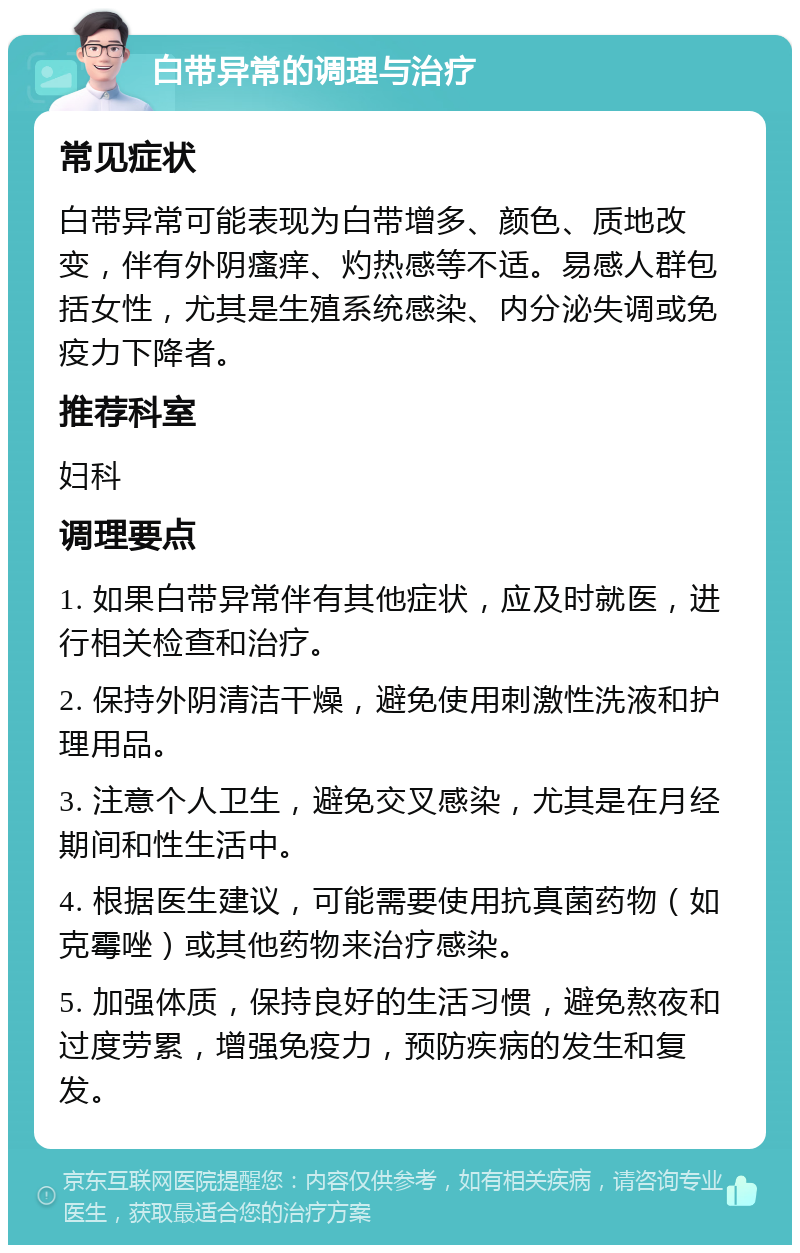 白带异常的调理与治疗 常见症状 白带异常可能表现为白带增多、颜色、质地改变，伴有外阴瘙痒、灼热感等不适。易感人群包括女性，尤其是生殖系统感染、内分泌失调或免疫力下降者。 推荐科室 妇科 调理要点 1. 如果白带异常伴有其他症状，应及时就医，进行相关检查和治疗。 2. 保持外阴清洁干燥，避免使用刺激性洗液和护理用品。 3. 注意个人卫生，避免交叉感染，尤其是在月经期间和性生活中。 4. 根据医生建议，可能需要使用抗真菌药物（如克霉唑）或其他药物来治疗感染。 5. 加强体质，保持良好的生活习惯，避免熬夜和过度劳累，增强免疫力，预防疾病的发生和复发。