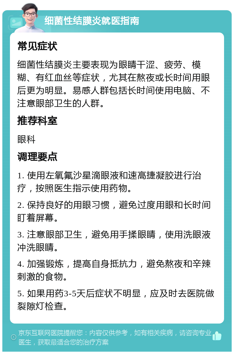 细菌性结膜炎就医指南 常见症状 细菌性结膜炎主要表现为眼睛干涩、疲劳、模糊、有红血丝等症状，尤其在熬夜或长时间用眼后更为明显。易感人群包括长时间使用电脑、不注意眼部卫生的人群。 推荐科室 眼科 调理要点 1. 使用左氧氟沙星滴眼液和速高捷凝胶进行治疗，按照医生指示使用药物。 2. 保持良好的用眼习惯，避免过度用眼和长时间盯着屏幕。 3. 注意眼部卫生，避免用手揉眼睛，使用洗眼液冲洗眼睛。 4. 加强锻炼，提高自身抵抗力，避免熬夜和辛辣刺激的食物。 5. 如果用药3-5天后症状不明显，应及时去医院做裂隙灯检查。