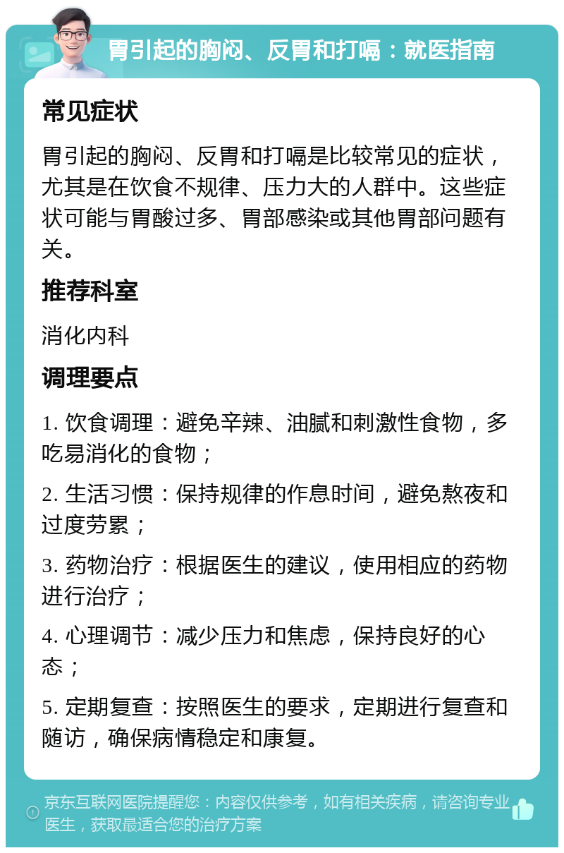 胃引起的胸闷、反胃和打嗝：就医指南 常见症状 胃引起的胸闷、反胃和打嗝是比较常见的症状，尤其是在饮食不规律、压力大的人群中。这些症状可能与胃酸过多、胃部感染或其他胃部问题有关。 推荐科室 消化内科 调理要点 1. 饮食调理：避免辛辣、油腻和刺激性食物，多吃易消化的食物； 2. 生活习惯：保持规律的作息时间，避免熬夜和过度劳累； 3. 药物治疗：根据医生的建议，使用相应的药物进行治疗； 4. 心理调节：减少压力和焦虑，保持良好的心态； 5. 定期复查：按照医生的要求，定期进行复查和随访，确保病情稳定和康复。