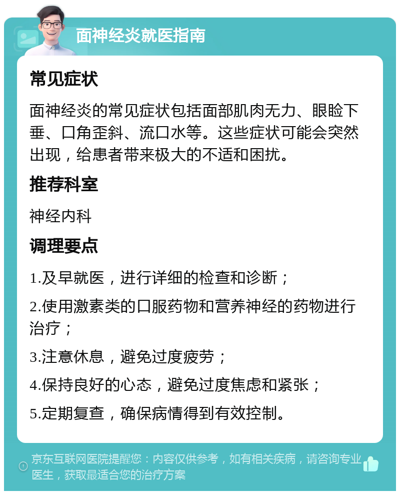 面神经炎就医指南 常见症状 面神经炎的常见症状包括面部肌肉无力、眼睑下垂、口角歪斜、流口水等。这些症状可能会突然出现，给患者带来极大的不适和困扰。 推荐科室 神经内科 调理要点 1.及早就医，进行详细的检查和诊断； 2.使用激素类的口服药物和营养神经的药物进行治疗； 3.注意休息，避免过度疲劳； 4.保持良好的心态，避免过度焦虑和紧张； 5.定期复查，确保病情得到有效控制。