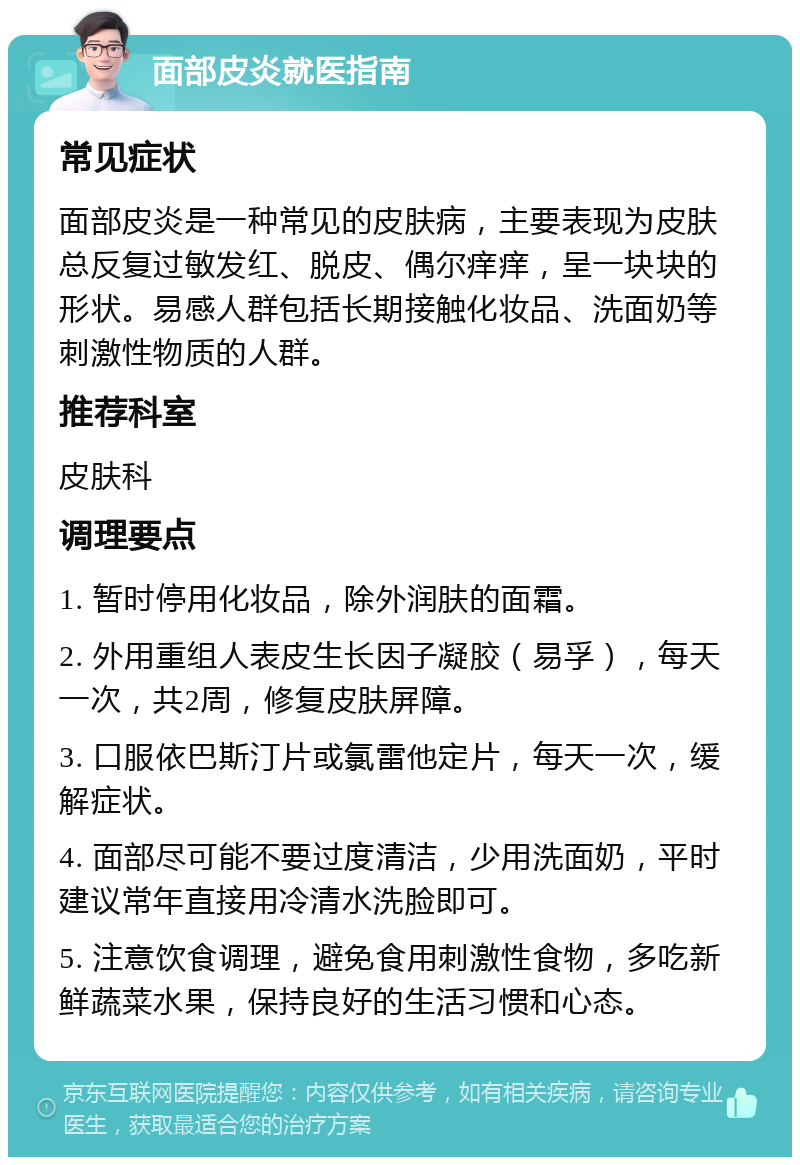 面部皮炎就医指南 常见症状 面部皮炎是一种常见的皮肤病，主要表现为皮肤总反复过敏发红、脱皮、偶尔痒痒，呈一块块的形状。易感人群包括长期接触化妆品、洗面奶等刺激性物质的人群。 推荐科室 皮肤科 调理要点 1. 暂时停用化妆品，除外润肤的面霜。 2. 外用重组人表皮生长因子凝胶（易孚），每天一次，共2周，修复皮肤屏障。 3. 口服依巴斯汀片或氯雷他定片，每天一次，缓解症状。 4. 面部尽可能不要过度清洁，少用洗面奶，平时建议常年直接用冷清水洗脸即可。 5. 注意饮食调理，避免食用刺激性食物，多吃新鲜蔬菜水果，保持良好的生活习惯和心态。