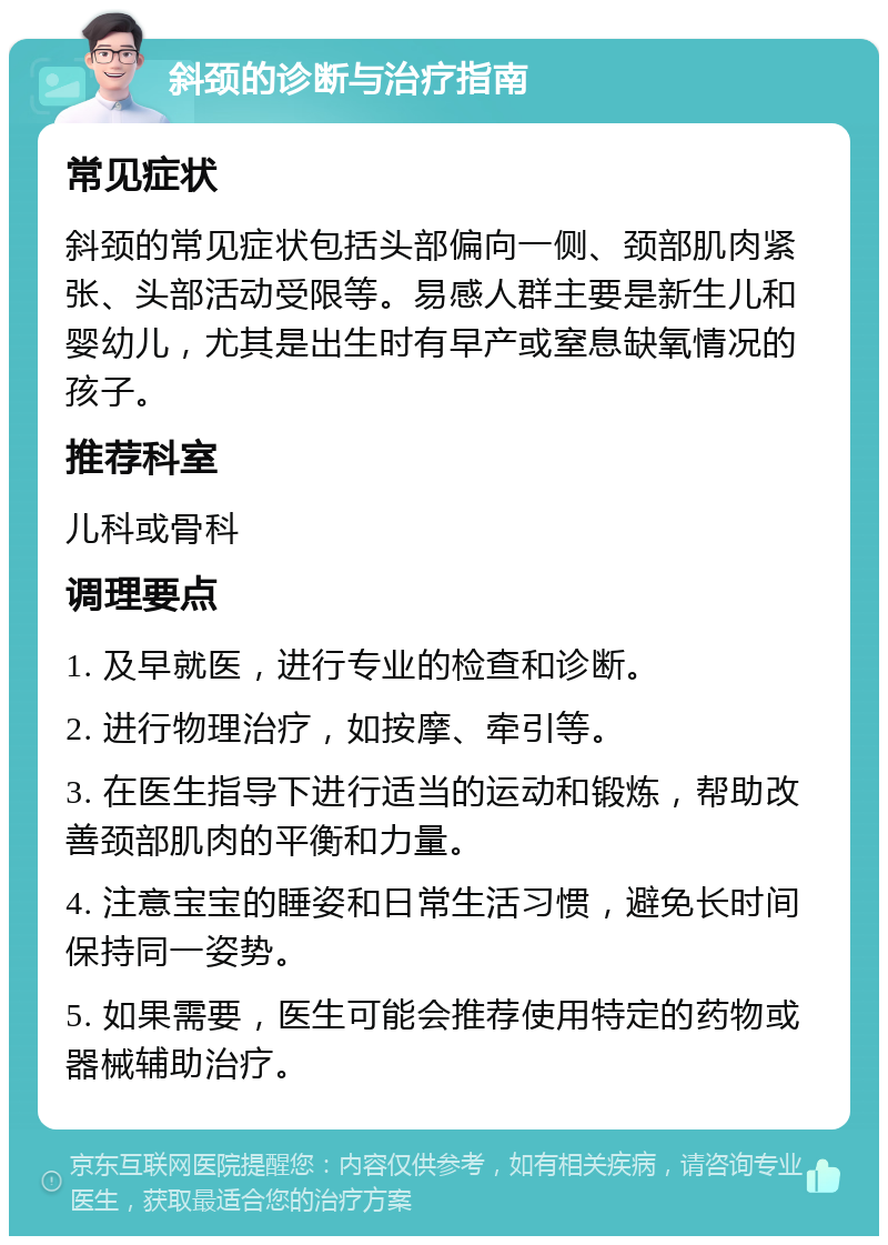 斜颈的诊断与治疗指南 常见症状 斜颈的常见症状包括头部偏向一侧、颈部肌肉紧张、头部活动受限等。易感人群主要是新生儿和婴幼儿，尤其是出生时有早产或窒息缺氧情况的孩子。 推荐科室 儿科或骨科 调理要点 1. 及早就医，进行专业的检查和诊断。 2. 进行物理治疗，如按摩、牵引等。 3. 在医生指导下进行适当的运动和锻炼，帮助改善颈部肌肉的平衡和力量。 4. 注意宝宝的睡姿和日常生活习惯，避免长时间保持同一姿势。 5. 如果需要，医生可能会推荐使用特定的药物或器械辅助治疗。