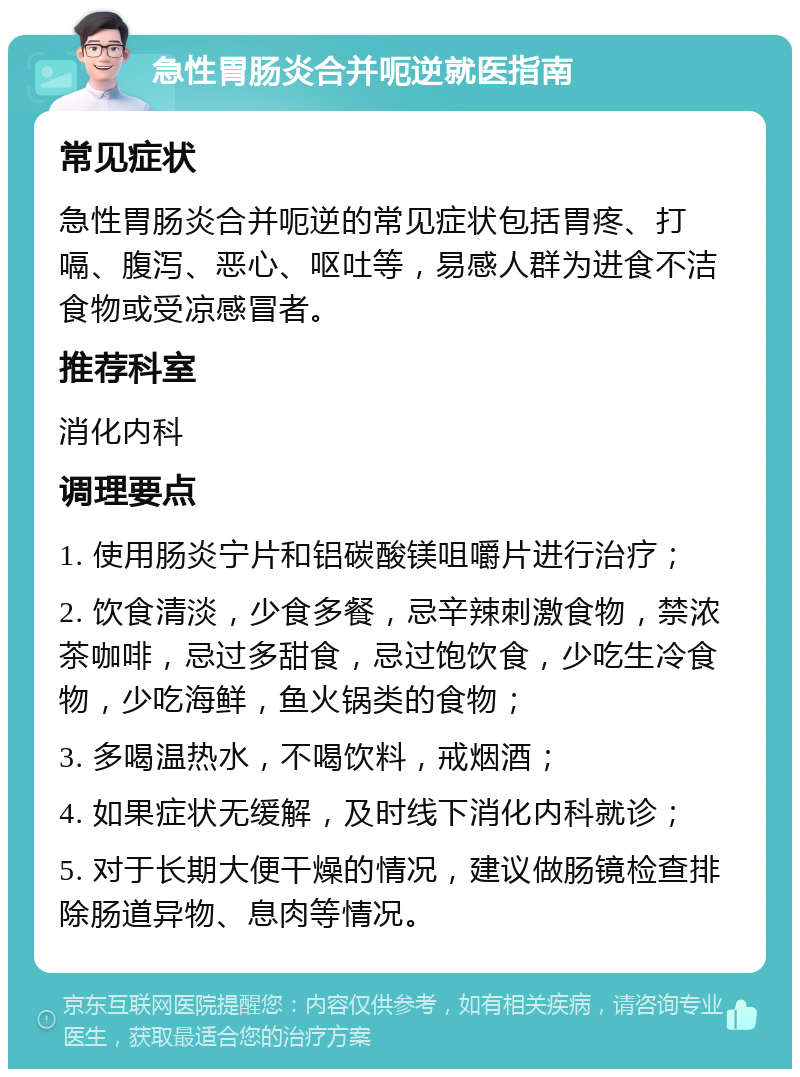 急性胃肠炎合并呃逆就医指南 常见症状 急性胃肠炎合并呃逆的常见症状包括胃疼、打嗝、腹泻、恶心、呕吐等，易感人群为进食不洁食物或受凉感冒者。 推荐科室 消化内科 调理要点 1. 使用肠炎宁片和铝碳酸镁咀嚼片进行治疗； 2. 饮食清淡，少食多餐，忌辛辣刺激食物，禁浓茶咖啡，忌过多甜食，忌过饱饮食，少吃生冷食物，少吃海鲜，鱼火锅类的食物； 3. 多喝温热水，不喝饮料，戒烟酒； 4. 如果症状无缓解，及时线下消化内科就诊； 5. 对于长期大便干燥的情况，建议做肠镜检查排除肠道异物、息肉等情况。