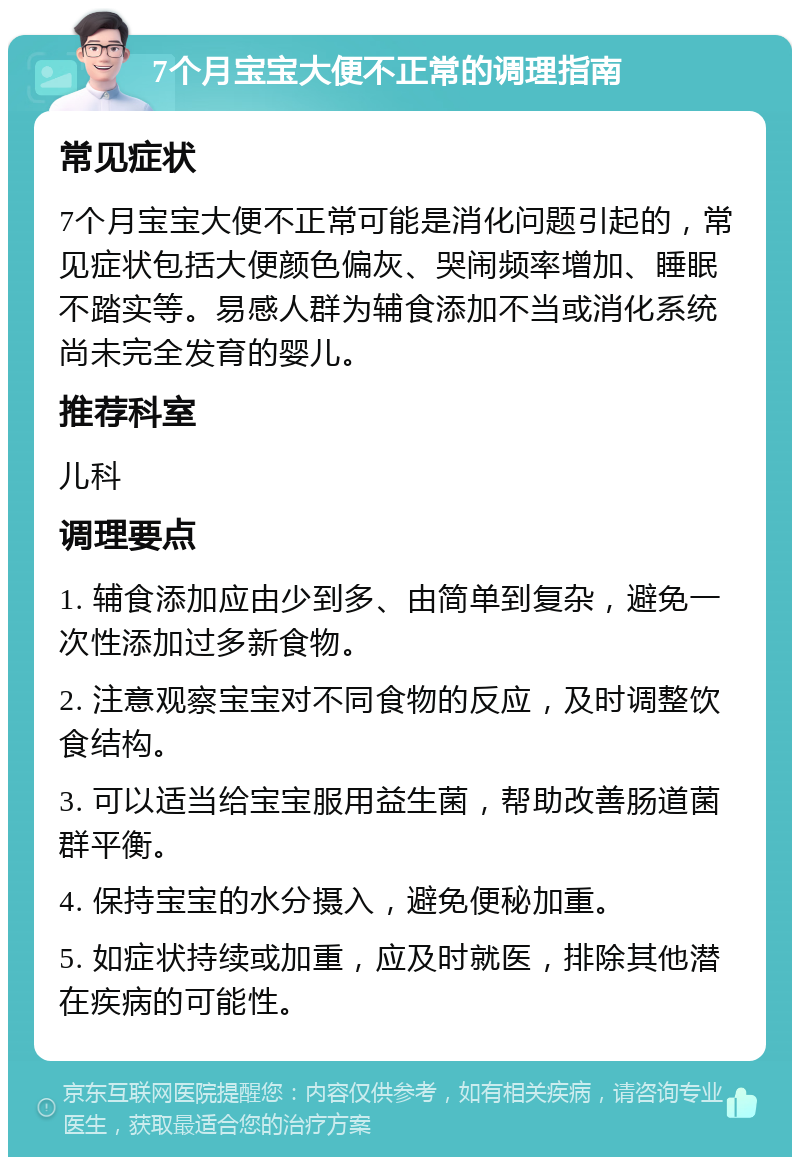 7个月宝宝大便不正常的调理指南 常见症状 7个月宝宝大便不正常可能是消化问题引起的，常见症状包括大便颜色偏灰、哭闹频率增加、睡眠不踏实等。易感人群为辅食添加不当或消化系统尚未完全发育的婴儿。 推荐科室 儿科 调理要点 1. 辅食添加应由少到多、由简单到复杂，避免一次性添加过多新食物。 2. 注意观察宝宝对不同食物的反应，及时调整饮食结构。 3. 可以适当给宝宝服用益生菌，帮助改善肠道菌群平衡。 4. 保持宝宝的水分摄入，避免便秘加重。 5. 如症状持续或加重，应及时就医，排除其他潜在疾病的可能性。