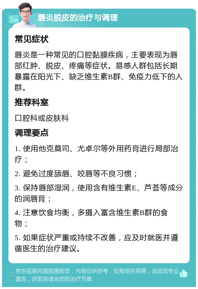 唇炎脱皮的治疗与调理 常见症状 唇炎是一种常见的口腔黏膜疾病，主要表现为唇部红肿、脱皮、疼痛等症状。易感人群包括长期暴露在阳光下、缺乏维生素B群、免疫力低下的人群。 推荐科室 口腔科或皮肤科 调理要点 1. 使用他克莫司、尤卓尔等外用药膏进行局部治疗； 2. 避免过度舔唇、咬唇等不良习惯； 3. 保持唇部湿润，使用含有维生素E、芦荟等成分的润唇膏； 4. 注意饮食均衡，多摄入富含维生素B群的食物； 5. 如果症状严重或持续不改善，应及时就医并遵循医生的治疗建议。