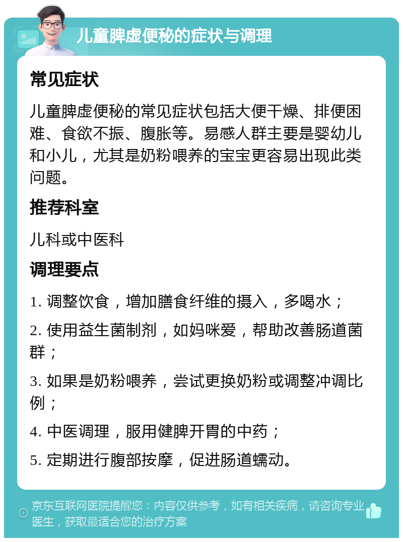 儿童脾虚便秘的症状与调理 常见症状 儿童脾虚便秘的常见症状包括大便干燥、排便困难、食欲不振、腹胀等。易感人群主要是婴幼儿和小儿，尤其是奶粉喂养的宝宝更容易出现此类问题。 推荐科室 儿科或中医科 调理要点 1. 调整饮食，增加膳食纤维的摄入，多喝水； 2. 使用益生菌制剂，如妈咪爱，帮助改善肠道菌群； 3. 如果是奶粉喂养，尝试更换奶粉或调整冲调比例； 4. 中医调理，服用健脾开胃的中药； 5. 定期进行腹部按摩，促进肠道蠕动。