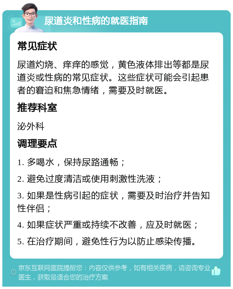 尿道炎和性病的就医指南 常见症状 尿道灼烧、痒痒的感觉，黄色液体排出等都是尿道炎或性病的常见症状。这些症状可能会引起患者的窘迫和焦急情绪，需要及时就医。 推荐科室 泌外科 调理要点 1. 多喝水，保持尿路通畅； 2. 避免过度清洁或使用刺激性洗液； 3. 如果是性病引起的症状，需要及时治疗并告知性伴侣； 4. 如果症状严重或持续不改善，应及时就医； 5. 在治疗期间，避免性行为以防止感染传播。