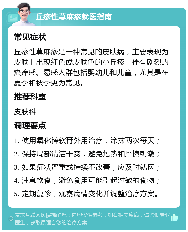 丘疹性荨麻疹就医指南 常见症状 丘疹性荨麻疹是一种常见的皮肤病，主要表现为皮肤上出现红色或皮肤色的小丘疹，伴有剧烈的瘙痒感。易感人群包括婴幼儿和儿童，尤其是在夏季和秋季更为常见。 推荐科室 皮肤科 调理要点 1. 使用氧化锌软膏外用治疗，涂抹两次每天； 2. 保持局部清洁干爽，避免焐热和摩擦刺激； 3. 如果症状严重或持续不改善，应及时就医； 4. 注意饮食，避免食用可能引起过敏的食物； 5. 定期复诊，观察病情变化并调整治疗方案。