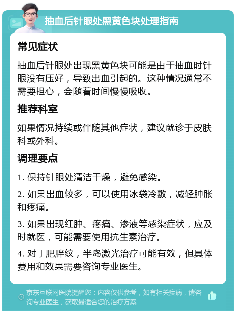 抽血后针眼处黑黄色块处理指南 常见症状 抽血后针眼处出现黑黄色块可能是由于抽血时针眼没有压好，导致出血引起的。这种情况通常不需要担心，会随着时间慢慢吸收。 推荐科室 如果情况持续或伴随其他症状，建议就诊于皮肤科或外科。 调理要点 1. 保持针眼处清洁干燥，避免感染。 2. 如果出血较多，可以使用冰袋冷敷，减轻肿胀和疼痛。 3. 如果出现红肿、疼痛、渗液等感染症状，应及时就医，可能需要使用抗生素治疗。 4. 对于肥胖纹，半岛激光治疗可能有效，但具体费用和效果需要咨询专业医生。