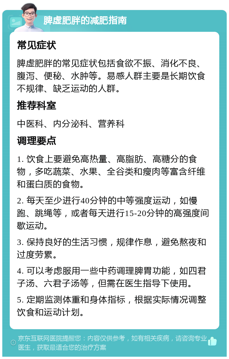 脾虚肥胖的减肥指南 常见症状 脾虚肥胖的常见症状包括食欲不振、消化不良、腹泻、便秘、水肿等。易感人群主要是长期饮食不规律、缺乏运动的人群。 推荐科室 中医科、内分泌科、营养科 调理要点 1. 饮食上要避免高热量、高脂肪、高糖分的食物，多吃蔬菜、水果、全谷类和瘦肉等富含纤维和蛋白质的食物。 2. 每天至少进行40分钟的中等强度运动，如慢跑、跳绳等，或者每天进行15-20分钟的高强度间歇运动。 3. 保持良好的生活习惯，规律作息，避免熬夜和过度劳累。 4. 可以考虑服用一些中药调理脾胃功能，如四君子汤、六君子汤等，但需在医生指导下使用。 5. 定期监测体重和身体指标，根据实际情况调整饮食和运动计划。