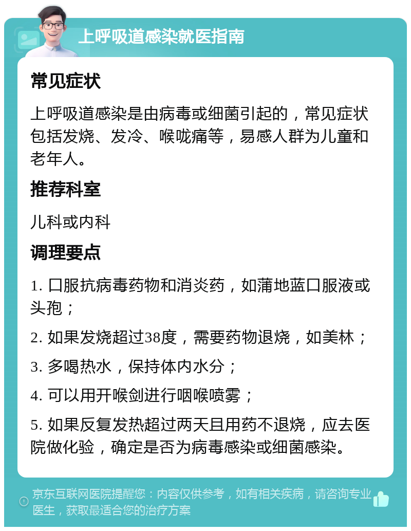 上呼吸道感染就医指南 常见症状 上呼吸道感染是由病毒或细菌引起的，常见症状包括发烧、发冷、喉咙痛等，易感人群为儿童和老年人。 推荐科室 儿科或内科 调理要点 1. 口服抗病毒药物和消炎药，如蒲地蓝口服液或头孢； 2. 如果发烧超过38度，需要药物退烧，如美林； 3. 多喝热水，保持体内水分； 4. 可以用开喉剑进行咽喉喷雾； 5. 如果反复发热超过两天且用药不退烧，应去医院做化验，确定是否为病毒感染或细菌感染。