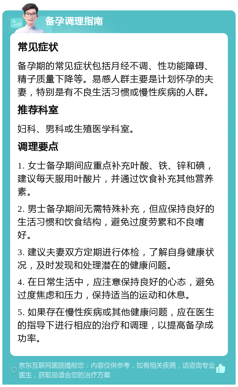 备孕调理指南 常见症状 备孕期的常见症状包括月经不调、性功能障碍、精子质量下降等。易感人群主要是计划怀孕的夫妻，特别是有不良生活习惯或慢性疾病的人群。 推荐科室 妇科、男科或生殖医学科室。 调理要点 1. 女士备孕期间应重点补充叶酸、铁、锌和碘，建议每天服用叶酸片，并通过饮食补充其他营养素。 2. 男士备孕期间无需特殊补充，但应保持良好的生活习惯和饮食结构，避免过度劳累和不良嗜好。 3. 建议夫妻双方定期进行体检，了解自身健康状况，及时发现和处理潜在的健康问题。 4. 在日常生活中，应注意保持良好的心态，避免过度焦虑和压力，保持适当的运动和休息。 5. 如果存在慢性疾病或其他健康问题，应在医生的指导下进行相应的治疗和调理，以提高备孕成功率。