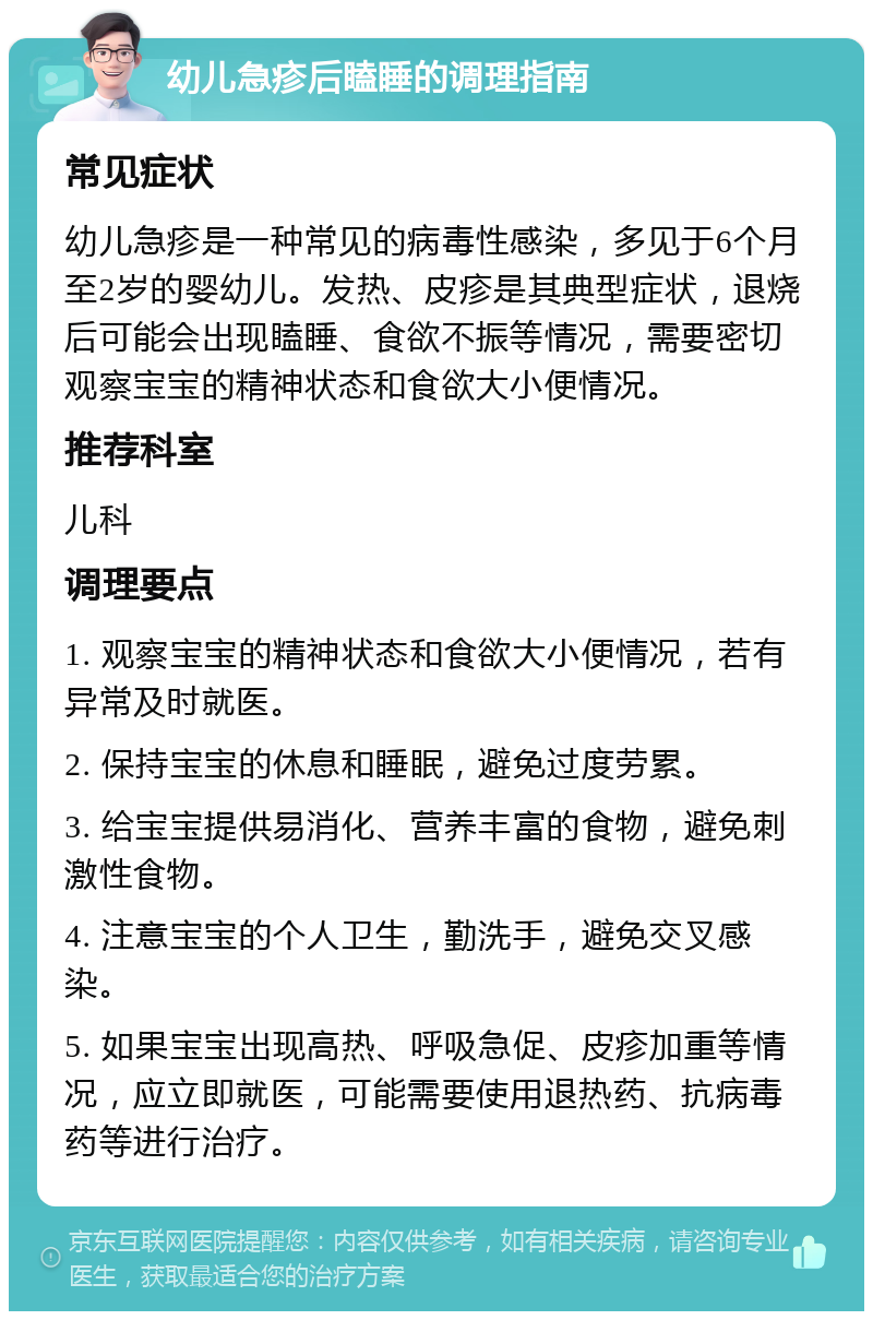 幼儿急疹后瞌睡的调理指南 常见症状 幼儿急疹是一种常见的病毒性感染，多见于6个月至2岁的婴幼儿。发热、皮疹是其典型症状，退烧后可能会出现瞌睡、食欲不振等情况，需要密切观察宝宝的精神状态和食欲大小便情况。 推荐科室 儿科 调理要点 1. 观察宝宝的精神状态和食欲大小便情况，若有异常及时就医。 2. 保持宝宝的休息和睡眠，避免过度劳累。 3. 给宝宝提供易消化、营养丰富的食物，避免刺激性食物。 4. 注意宝宝的个人卫生，勤洗手，避免交叉感染。 5. 如果宝宝出现高热、呼吸急促、皮疹加重等情况，应立即就医，可能需要使用退热药、抗病毒药等进行治疗。